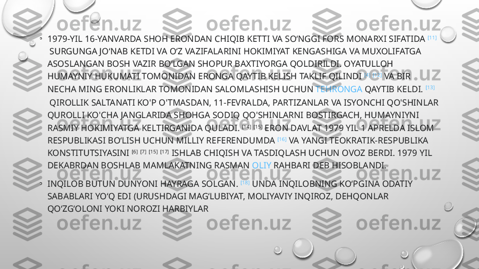 •
1979-YIL 16-YANVARDA SHOH ERONDAN CHIQIB KETTI VA SO‘NGGI FORS MONARXI SIFATIDA  [11]
 SURGUNGA JO‘NAB KETDI VA O‘Z VAZIFALARINI HOKIMIYAT KENGASHIGA VA MUXOLIFATGA 
ASOSLANGAN BOSH VAZIR BO‘LGAN SHOPUR BAXTIYORGA QOLDIRILDI. OYATULLOH 
HUMAYNIY HUKUMATI TOMONIDAN ERONGA QAYTIB KELISH TAKLIF QILINDI  [4]
  [12]
 VA BIR 
NECHA MING ERONLIKLAR TOMONIDAN SALOMLASHISH UCHUN  TEHRONGA  QAYTIB KELDI.  [13]
 QIROLLIK SALTANATI KO'P O'TMASDAN, 11-FEVRALDA, PARTIZANLAR VA ISYONCHI QO'SHINLAR 
QUROLLI KO'CHA JANGLARIDA SHOHGA SODIQ QO'SHINLARNI BOSTIRGACH, HUMAYNIYNI 
RASMIY HOKIMIYATGA KELTIRGANIDA QULADI.  [14]
  [15]
 ERON DAVLAT 1979 YIL 1 APRELDA ISLOM 
RESPUBLIKASI BOʻLISH UCHUN MILLIY REFERENDUMDA  [16]
 VA YANGI TEOKRATIK-RESPUBLIKA 
KONSTITUTSIYASINI  [6]
  [7]
  [15]
  [17]
 ISHLAB CHIQISH VA TASDIQLASH UCHUN OVOZ BERDI. 1979 YIL 
DEKABRDAN BOSHLAB MAMLAKATNING RASMAN  OLIY   RAHBARI  DEB HISOBLANDI.
•
INQILOB BUTUN DUNYONI HAYRAGA SOLGAN.  [18]
 UNDA INQILOBNING KOʻPGINA ODATIY 
SABABLARI YOʻQ EDI (URUSHDAGI MAGʻLUBIYAT, MOLIYAVIY INQIROZ, DEHQONLAR 
QOʻZGʻOLONI YOKI NOROZI HARBIYLAR 