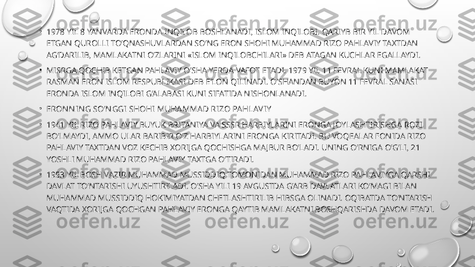 •
1978 YIL 8 YANVARDA ERONDA INQILOB BOSHLANADI, ISLOM INQILOBI. QARIYB BIR YIL DAVOM 
ETGAN QUROLLI TO‘QNASHUVLARDAN SO‘NG ERON SHOHI MUHAMMAD RIZO PAHLAVIY TAXTDAN 
AG‘DARILIB, MAMLAKATNI O‘ZLARINI «ISLOM INQILOBCHILARI» DEB ATAGAN KUCHLAR EGALLAYDI.
•
MISRGA QOCHIB KETGAN PAHLAVIY O‘SHA YERDA VAFOT ETADI. 1979 YIL 11 FEVRAL KUNI MAMLAKAT 
RASMAN ERON ISLOM RESPUBLIKASI DEB E'LON QILINADI. O‘SHANDAN BUYON 11 FEVRAL SANASI 
ERONDA ISLOM INQILOBI G‘ALABASI KUNI SIFATIDA NISHONLANADI.
•
ERON N I N G SO‘N GGI SHOHI MUHAMMA D RI ZO PAHLAVI Y
•
1941 YIL RIZO PAHLAVIY BUYUK BRITANIYA VA SSSR HARBIYLARINI ERONGA JOYLASHTIRISHGA ROZI 
BO‘LMAYDI, AMMO ULAR BARIBIR O‘Z HARBIYLARINI ERONGA KIRITADI. BU VOQEALAR FONIDA RIZO 
PAHLAVIY TAXTDAN VOZ KECHIB XORIJGA QOCHISHGA MAJBUR BO‘LADI. UNING O‘RNIGA O‘G‘LI, 21 
YOSHLI MUHAMMAD RIZO PAHLAVIY TAXTGA O‘TIRADI.
•
1953 YIL BOSH VAZIR MUHAMMAD MUSSIDDIQ TOMONIDAN MUHAMMAD RIZO PAHLAVIYGA QARSHI 
DAVLAT TO‘NTARISHI UYUSHTIRILADI. O‘SHA YILI 19 AVGUSTDA G‘ARB DAVLATLARI KO‘MAGI BILAN 
MUHAMMAD MUSSIDDIQ HOKIMIYATDAN CHETLASHTIRILIB HIBSGA OLINADI. OQIBATDA TO‘NTARISH 
VAQTIDA XORIJGA QOCHGAN PAHLAVIY ERONGA QAYTIB MAMLAKATNI BOSHQARISHDA DAVOM ETADI. 