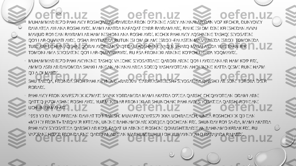 •
MUHAMMAD RIZO PAHLAVIY BOSHQARUVI DAVRIDA ERON O‘ZINING ASRIY AN'ANALARIDAN VOZ KECHIB, DUNYOVIY 
DAVLATGA AYLANA BOSHLAYDI. MAMLAKATDA NAFAQAT G‘ARB BAYRAMLARI, BALKI ISLOM DINI KELISHIDAN AVVAL 
MAVJUD BO‘LGAN BAYRAMLAR HAM NISHONLANA BOSHLAYDI. KICHIK PAHLAVIY AQSHNING TASHQI SIYOSATINI 
QO‘LLAB-QUVVATLAYDI. O‘SHA PAYTLARDA BUTUN ISLOM OLAMI ISROIL-FALASTIN MASALASIDA ISROIL TOMONIDA 
TURGANI UCHUN AQSHNI QORALAYOTGAN VAQTDA U AQSHNING YAQIN SHARQ MASALASIDA YURITGAN BIR 
TOMONLAMA SIYOSATINI QO‘LLAB-QUVVATLAYDI. BU ESA ERONLIKLARNING KO‘PCHILIGIGA YOQMAYDI.
•
MUHAMMAD RIZO PAHLAVIYNING TASHQI VA ICHKI SIYOSATDAGI QARORLARINI QO‘LLAYDIGANLAR HAM KO‘P EDI, 
AMMO ASRLAR DAVOMIDA SHAKLLANGAN AN'ANALARGA SODIQ YASHAYOTGAN AHOLINING KATTA QISMI BUNI HAZM 
QILA OLMAYDI.
•
SHU TARIQA, ERONDA SHOH PAHLAVIYNING «RADIKAL G‘ARBLASHTIRISH» SIYOSATIGA QARSHILAR SONI TOBORA O‘SIB 
BORADI.
•
PAHLAVIY ERON XAVFSIZLIK XIZMATI SAVAK YORDAMIDA MAMLAKATDA O‘ZIGA QARSHI CHIQAYOTGAN ODAMLARNI 
QATTIQ JAZOLASHNI BOSHLAYDI. YUZ MINGLAB ERONLIKLAR SHUNCHAKI PAHLAVIY SIYOSATIGA QARSHI BO‘LGANI 
UCHUN QAMALADI.
•
1953 YILDA YUZ BERGAN DAVLAT TO‘NTARISHI MUVAFFAQIYATSIZLIKKA UCHRAGACH, UNGA BOSHCHILIK QILGAN 
«MILLIY FRONT» TARQALIB KETGAN, UNING RAHNAMOLARI XORIJGA QOCHGAN EDI. SHUNDAY BO‘LSA-DA, MAMLAKATDA 
PAHLAVIY SIYOSATIGA QARSHILAR KO‘P, FAQAT ULARNING BOSHINI QOVUSHTIRADIGAN RAHNAMO KERAK EDI. BU 
VAZIFANI HOZIR ERONDA ENG QADRLANADIGAN MARHUM RUHULLOH XUMAYNIY A'LO DARAJADA BAJARDI. 