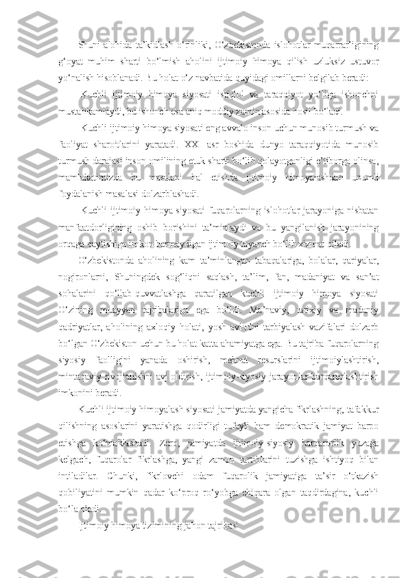 Shuni   alohida   ta’kidlash   o‘rinliki,   O‘zbekistonda   islohotlar   muqarrarligining
g‘oyat   muhim   sharti   bo‘lmish   aholini   ijtimoiy   himoya   qilish   uzluksiz   ustuvor
yo‘nalish hisoblanadi. Bu holat o‘z navbatida quyidagi omillarni belgilab beradi:
-Kuchli   ijtimoiy   himoya   siyosati   istiqlol   va   taraqqiyot   yo‘liga   ishonchni
mustahkamlaydi, bu ishonch esa aniq moddiy zamin asosida hosil bo‘ladi. 
-Kuchli ijtimoiy himoya siyosati eng avvalo inson uchun munosib turmush va
faoliyat   sharoitlarini   yaratadi.   XXI   asr   boshida   dunyo   taraqqiyotida   munosib
turmush darajasi inson omilining etuk sharti bo‘lib qolayotganligi e’tiborga olinsa,
mamlakatimizda   bu   masalani   hal   etishda   ijtimoiy   himoyalashdan   unumli
foydalanish masalasi dolzarblashadi. 
-Kuchli ijtimoiy himoya siyosati  fuqarolarning islohotlar jarayoniga nisbatan
manfaatdorligining   oshib   borishini   ta’minlaydi   va   bu   yangilanish   jarayonining
orqaga qaytishiga imkon bermaydigan ijtimoiy tayanch bo‘lib xizmat qiladi.
O‘zbekistonda   aholining   kam   ta’minlangan   tabaqalariga,   bolalar,   qariyalar,
nogironlarni,   Shuningdek   sog‘liqni   saqlash,   ta’lim,   fan,   madaniyat   va   san’at
sohalarini   qo‘llab-quvvatlashga   qaratilgan   kuchli   ijtimoiy   himoya   siyosati
O‘zining   muayyan   tajribalariga   ega   bo‘ldi.   Ma’naviy,   tarixiy   va   madaniy
qadriyatlar,   aholining   axloqiy   holati,   yosh   avlodni   tarbiyalash   vazifalari   dolzarb
bo‘lgan O‘zbekiston uchun bu holat katta ahamiyatga ega. Bu tajriba fuqarolarning
siyosiy   faolligini   yanada   oshirish,   mehnat   resurslarini   ijtimoiylashtirish,
mintaqaviy rivojlanishni avj oldirish, ijtimoiy-siyosiy jarayonlar barqarorlashtirish
imkonini beradi.
Kuchli ijtimoiy himoyalash siyosati jamiyatda yangicha fikrlashning, tafakkur
qilishning   asoslarini   yaratishga   qodirligi   tufayli   ham   demokratik   jamiyat   barpo
etishga   ko‘maklashadi.   Zero,   jamiyatda   ijtimoiy-siyosiy   barqarorlik   yuzaga
kelgach,   fuqarolar   fikrlashga,   yangi   zamon   tartiblarini   tuzishga   ishtiyoq   bilan
intiladilar.   Chunki,   fikrlovchi   odam   fuqarolik   jamiyatiga   ta’sir   o‘tkazish
qobiliyatini   mumkin   qadar   ko‘proq   ro‘yobga   chiqara   olgan   taqdirdagina,   kuchli
bo‘la oladi.
Ijtimoiy himoya tizimining jahon tajribasi 