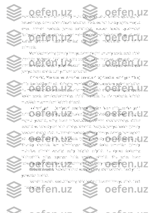 mamlakatlarda   xodimlarni   ijtimoiy   muhofaza   qilish   uchun   korxona   egalariga,   ish
beruvchilarga doimo ta’sir o‘tkazib keladilar. Bizda esa hali bunday tajriba mavjud
emas.   Birinchi   navbatda   jamoat   tashkilotlari‚   xususan   kasaba   uyushmalari
faoliyatini tubdan yaxshilash‚ ularni mehnatkashlar manfaatlarini himoya qiluvchi
kuchga   aylantirish   bugungi   kundagi   eng   dolzarb   masalalardan   biri   bo‘lib
qolmoqda.
Mamlakatimizning ijtimoiy himoya tizimi rivojini umumiy tarzda qarab o‘tish
o‘rinlidir. Ma’lumki, 1991 yilda sobiq totalitar  tuzum  inqirozga uchragach, uning
o`rnida   vujudga   kelgan   yangi   mustaqil   mamlakatlar   demokratiyaga   asoslangan
jamiyat barpo etishda turli yo‘llarni tanladilar.  
Birinchisi,   Yevropa   va   Amerika   davlatlari   tajribasida   ko‘rilgan   “falaj
qilib   davolash” yo‘li edi. Ko‘pgina mamlakatlar ushbu «tezkor» yo‘lni tanladilar.
Bu mamlakatlarda mustahkam qonunlar majmui ishlab chiqilmasdanoq, jamiyatni
keskin   tarzda   demokratlashtirishga   o‘tildi.   Oqibatda   bu   o‘z   navbatida   ko‘plab
murakkab muammolarni keltirib chiqardi.
Ikkinchi   yo‘l   -   jamiyatni   bosqichma-bosqich   isloh   qilib   borish   yo‘li
bo‘lib ,   bunda   O‘zbekiston   tashabbuskor   bo‘ldi.   O‘zbekistonda   avval   qonunlar
majmui   yaratildi,   so‘ng   bozor   infrastrukturasi   tizimini   shakllantirishga   e’tibor
qaratildi va iqtisodiyotni isloh qilishga kirishildi. Natijada jamiyat keskin ijtimoiy
larzalarni chetlab o‘tdi. Bu birinchi navbatda ijtimoiy himoya tizimiga ham tegishli
edi.   Aytaylik,   1992   yilda   mamlakatda   ijtimoiy-iqtisodiy   ahvol   tang   holatda   edi.
Shunday   sharoitda   kam   ta’minlangan   fuqarolar   davlat   tomonidan   ijtimoiy
muhofaza   qilinishi   zarurligi   qat’iy   belgilab   qo‘yildi.   Bu   siyosat   davlatning
islohotchilik   roliga   tayangan   holda   amalga   oshirildi.   Shu   tariqa   bozor
iqtisodiyotiga o‘tishda davlat nazoratining bo‘lishi ijobiy natijalar berdi. 
Birinchi bosqich.   Narxlar islohoti va narxlarning erkinlashtirish. 1992 yil 10
yanvardan boshlab.
Ikkinchi bosqich. Respublikaning ichki iste’mol bozorini himoya qilish. 1992
– 1994 yillar. 