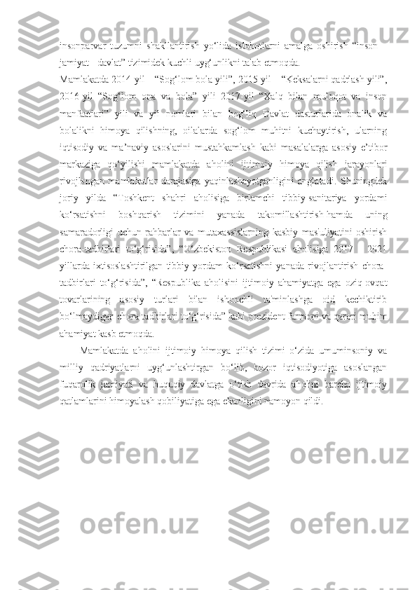 insonparvar   tuzumni   shakllantirish   yo‘lida   islohotlarni   amalga   oshirish   “inson   –
jamiyat - davlat” tizimidek kuchli uyg‘unlikni talab etmoqda.
Mamlakatda 2014-yil – “Sog‘lom bola yili”, 2015-yil – “Keksalarni qadrlash yili”,
2016-yil   “Sog‘lom   ona   va   bola”   yili   2017-yil   “Xalq   bilan   muloqot   va   inson
manfaatlari”   yili   va   yil   nomlari   bilan   bog‘liq   Davlat   dasturlarida   onalik   va
bolalikni   himoya   qilishning,   oilalarda   sog‘lom   muhitni   kuchaytirish,   ularning
iqtisodiy   va   ma’naviy   asoslarini   mustahkamlash   kabi   masalalarga   asosiy   e’tibor
markaziga   qo‘yilishi   mamlakatda   aholini   ijtimoiy   himoya   qilish   jarayonlari
rivojlangan   mamlakatlar   darajasiga   yaqinlashayotganligini   anglatadi.   Shuningdek
joriy   yilda   “ Toshkent   shahri   aholisiga   birlamchi   tibbiy-sanitariya   yordami
ko‘rsatishni   boshqarish   tizimini   yanada   takomillashtirish   hamda   uning
samaradorligi   uchun   rahbarlar   va   mutaxassislarning   kasbiy   mas'uliyatini   oshirish
chora-tadbirlari   to‘g‘risida ”,   “ O‘zbekiston   Respublikasi   aholisiga   2017   -   2021
yillarda   ixtisoslashtirilgan   tibbiy   yordam   ko‘rsatishni   yanada   rivojlantirish   chora-
tadbirlari   to‘g‘risida ”,   “ Respublika   aholisini   ijtimoiy   ahamiyatga   ega   oziq-ovqat
tovarlarining   asosiy   turlari   bilan   ishonchli   ta'minlashga   oid   kechiktirib
bo‘lmaydigan chora-tadbirlari to‘g‘risida ” kabi prezident farmoni va qarori muhim
ahamiyat kasb etmoqda.  
Mamlakatda   aholini   ijtimoiy   himoya   qilish   tizimi   o‘zida   umuminsoniy   va
milliy   qadriyatlarni   uyg‘unlashtirgan   bo‘lib,   bozor   iqtisodiyotiga   asoslangan
fuqarolik   jamiyati   va   huquqiy   davlatga   o‘tish   davrida   aholini   barcha   ijtimoiy
qatlamlarini himoyalash qobiliyatiga ega ekanligini namoyon qildi.  