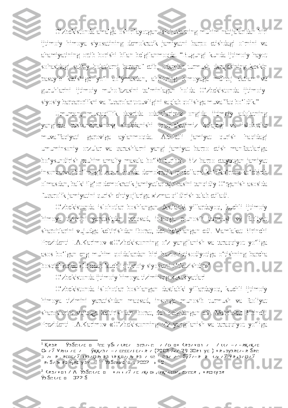 O‘zbekistonda   amalga   oshirilayotgan   islohotlarning   muhim   natijalaridan   biri
ijtimoiy   himoya   siyosatining   demokratik   jamiyatni   barpo   etishdagi   o`rnini   va
ahamiyatining   ortib   borishi   bilan   belgilanmoqda.   “Bugungi   kunda   ijtimoiy   hayot
sohasidagi   salbiy   holatlarni   bartaraf   etib,   odamlar   turmush   darajasining   keskin
pasayib   ketishiga   yo‘l   qo‘ymasdan,   aholining   himoyaga   muhtoj   qatlam   va
guruhlarini   ijtimoiy   muhofazasini   ta’minlagan   holda   O‘zbekistonda   ijtimoiy-
siyosiy barqarorlikni va fuqarolar totuvligini saqlab qolishga muvaffaq bo‘ldik.” 1
Umuman,   mustaqillik   davrida   odamlarimiz   ongida   ijtimoiy   adolatning
yangicha   tushunchasining   shakllanishi   mamlakatimiz   kelajagi   va   islohotlar
muvaffaqiyati   garoviga   aylanmoqda.   Adolatli   jamiyat   qurish   haqidagi
umuminsoniy   orzular   va   qarashlarni   yangi   jamiyat   barpo   etish   manfaatlariga
bo‘ysundirish   muhim   amaliy   masala   bo‘lib   turibdi.   Biz   barpo   etayotgan   jamiyat
insonparvar bo‘lmog‘i zarur. Bunda demokratik modellarni ko‘r-ko‘rona ko‘chirib
olmasdan, balki ilg‘or demokratik jamiyatlar tajribasini tanqidiy O‘rganish asosida
fuqarolik jamiyatini qurish ehtiyojlariga xizmat qildirish talab etiladi.
O‘zbekistonda   islohotlar   boshlangan   dastlabki   yillardayoq,   kuchli   ijtimoiy
himoya   tizimini   yaratishdan   maqsad,   insonga   munosib   turmush   va   faoliyat
sharoitlarini   vujudga   keltirishdan   iborat,   deb   belgilangan   edi.   Mamlakat   Birinchi
Prezidenti   I.A.Karimov   «O‘zbekistonning   o‘z   yangilanish   va   taraqqiyot   yo‘liga
asos   bo‘lgan   eng   muhim   qoidalardan   biri   bozor   iqtisodiyotiga   o‘tishning   barcha
bosqichlarida oldindan kuchli ijtimoiy siyosatni o‘tkazishdir» 2
O‘zbekistonda ijtimoiy himoya tizimining xususiyatlari
O‘zbekistonda   islohotlar   boshlangan   dastlabki   yillardayoq,   kuchli   ijtimoiy
himoya   tizimini   yaratishdan   maqsad,   insonga   munosib   turmush   va   faoliyat
sharoitlarini   vujudga   keltirishdan   iborat,   deb   belgilangan   edi.   Mamlakat   Birinchi
Prezidenti   I.A.Karimov   «O‘zbekistonning   o‘z   yangilanish   va   taraqqiyot   yo‘liga
1
  аранг: Ўзбекистон Республикаси Президенти Ислом Каримовнинг Иккинчи ча и иq Қ қ қ
Олий Мажлиснинг тў изинчи сессиясидаги (2002 йил 29-30август) маърузасида баён 	
ққ
этилган асосий вазифалар ва  оидаларни кенг ёритиш бўйича ташкилий-маърифий 	
қ
тадбирлар Дастури. –Т.: Ўзбекистон, 2002. Б.10.
2
  Каримов И.А. Ўзбекистон: миллий исти лол, и тисод, сиёсат, мафкура. Т.I. –Т.: 	
қ қ
Ўзбекистон. 322-б 