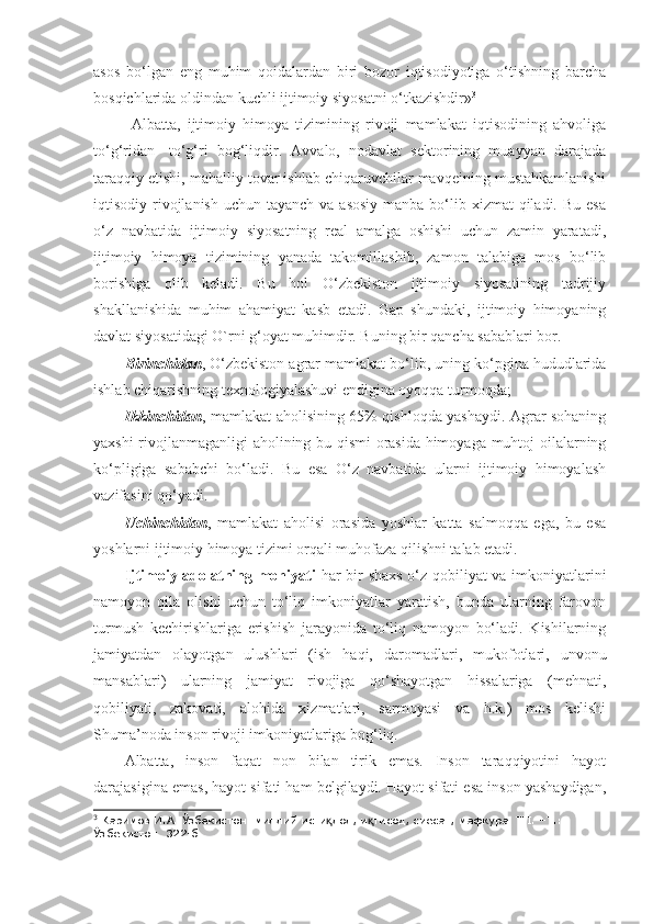 asos   bo‘lgan   eng   muhim   qoidalardan   biri   bozor   iqtisodiyotiga   o‘tishning   barcha
bosqichlarida oldindan kuchli ijtimoiy siyosatni o‘tkazishdir» 3
  Albatta,   ijtimoiy   himoya   tizimining   rivoji   mamlakat   iqtisodining   ahvoliga
to‘g‘ridan-   to‘g‘ri   bog‘liqdir.   Avvalo,   nodavlat   sektorining   muayyan   darajada
taraqqiy etishi, mahalliy tovar ishlab chiqaruvchilar mavqeining mustahkamlanishi
iqtisodiy rivojlanish  uchun tayanch va  asosiy  manba bo‘lib xizmat  qiladi. Bu  esa
o‘z   navbatida   ijtimoiy   siyosatning   real   amalga   oshishi   uchun   zamin   yaratadi,
ijtimoiy   himoya   tizimining   yanada   takomillashib,   zamon   talabiga   mos   bo‘lib
borishiga   olib   keladi.   Bu   hol   O‘zbekiston   ijtimoiy   siyosatining   tadrijiy
shakllanishida   muhim   ahamiyat   kasb   etadi.   Gap   shundaki,   ijtimoiy   himoyaning
davlat siyosatidagi O`rni g‘oyat muhimdir. Buning bir qancha sabablari bor. 
Birinchidan , O‘zbekiston agrar mamlakat bo‘lib, uning ko‘pgina hududlarida
ishlab chiqarishning texnologiyalashuvi endigina oyoqqa turmoqda; 
Ikkinchidan , mamlakat aholisining 65% qishloqda yashaydi. Agrar sohaning
yaxshi rivojlanmaganligi aholining bu qismi orasida himoyaga muhtoj oilalarning
ko‘pligiga   sababchi   bo‘ladi.   Bu   esa   O‘z   navbatida   ularni   ijtimoiy   himoyalash
vazifasini qo‘yadi. 
Uchinchidan ,   mamlakat   aholisi   orasida   yoshlar   katta   salmoqqa   ega,   bu   esa
yoshlarni ijtimoiy himoya tizimi orqali muhofaza qilishni talab etadi.
Ijtimoiy adolatning mohiyati   har bir shaxs o‘z qobiliyat va imkoniyatlarini
namoyon   qila   olishi   uchun   to‘liq   imkoniyatlar   yaratish,   bunda   ularning   farovon
turmush   kechirishlariga   erishish   jarayonida   to‘liq   namoyon   bo‘ladi.   Kishilarning
jamiyatdan   olayotgan   ulushlari   (ish   haqi,   daromadlari,   mukofotlari,   unvonu
mansablari)   ularning   jamiyat   rivojiga   qo‘shayotgan   hissalariga   (mehnati,
qobiliyati,   zakovati,   alohida   xizmatlari,   sarmoyasi   va   h.k.)   mos   kelishi
Shuma’noda inson rivoji imkoniyatlariga bog‘liq.
Albatta,   inson   faqat   non   bilan   tirik   emas.   Inson   taraqqiyotini   hayot
darajasigina emas, hayot sifati ham belgilaydi. Hayot sifati esa inson yashaydigan,
3
 Каримов И.А. Ўзбекистон: миллий исти лол, и тисод, сиёсат, мафкура. Т.I. –Т.: қ қ
Ўзбекистон. 322-б. 