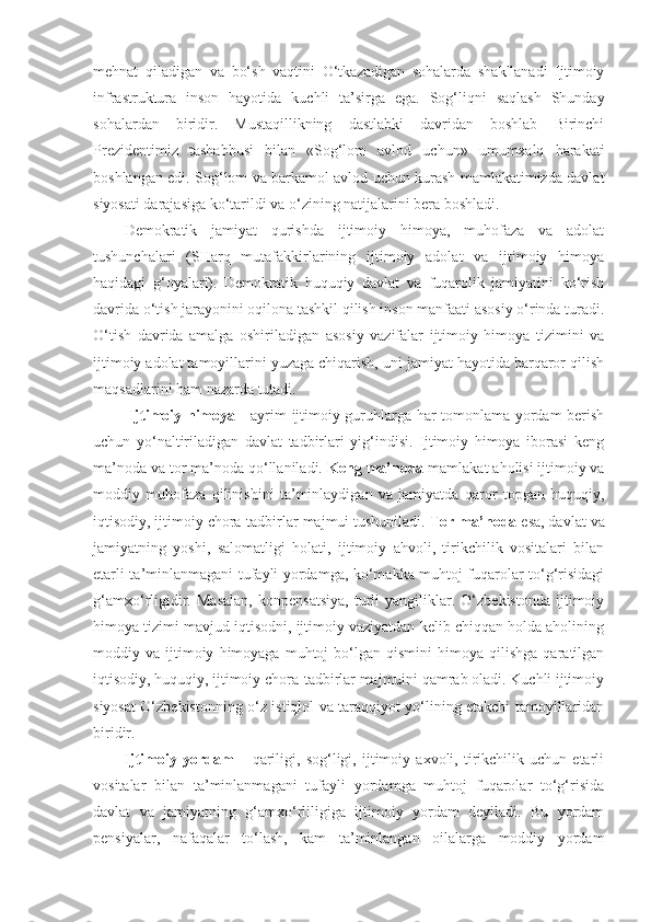 mehnat   qiladigan   va   bo‘sh   vaqtini   O‘tkazadigan   sohalarda   shakllanadi   Ijtimoiy
infrastruktura   inson   hayotida   kuchli   ta’sirga   ega.   Sog‘liqni   saqlash   Shunday
sohalardan   biridir.   Mustaqillikning   dastlabki   davridan   boshlab   Birinchi
Prezidentimiz   tashabbusi   bilan   «Sog‘lom   avlod   uchun»   umumxalq   harakati
boshlangan edi. Sog‘lom va barkamol avlod uchun kurash mamlakatimizda davlat
siyosati darajasiga ko‘tarildi va o‘zining natijalarini bera boshladi. 
Demokratik   jamiyat   qurishda   ijtimoiy   himoya,   muhofaza   va   adolat
tushunchalari   (SHarq   mutafakkirlarining   ijtimoiy   adolat   va   ijtimoiy   himoya
haqidagi   g‘oyalari).   Demokratik   huquqiy   davlat   va   fuqarolik   jamiyatini   ko‘rish
davrida o‘tish jarayonini oqilona tashkil qilish inson manfaati asosiy o‘rinda turadi.
O‘tish   davrida   amalga   oshiriladigan   asosiy   vazifalar   ijtimoiy   himoya   tizimini   va
ijtimoiy adolat tamoyillarini yuzaga chiqarish, uni jamiyat hayotida barqaror qilish
maqsadlarini ham nazarda tutadi.
  Ijtimoiy himoya   - ayrim ijtimoiy guruhlarga har tomonlama yordam berish
uchun   yo‘naltiriladigan   davlat   tadbirlari   yig‘indisi.   Ijtimoiy   himoya   iborasi   keng
ma’noda va tor ma’noda qo‘llaniladi.  Keng ma’noda  mamlakat aholisi ijtimoiy va
moddiy   muhofaza   qilinishini   ta’minlaydigan   va   jamiyatda   qaror   topgan   huquqiy,
iqtisodiy, ijtimoiy chora-tadbirlar majmui tushuniladi.  Tor ma’noda  esa, davlat va
jamiyatning   yoshi,   salomatligi   holati,   ijtimoiy   ahvoli,   tirikchilik   vositalari   bilan
etarli ta’minlanmagani tufayli yordamga, ko‘makka muhtoj fuqarolar to‘g‘risidagi
g‘amxo‘rligidir.   Masalan,   konpensatsiya,   turli   yangiliklar.   O‘zbekistonda   ijtimoiy
himoya tizimi mavjud iqtisodni, ijtimoiy vaziyatdan kelib chiqqan holda aholining
moddiy  va   ijtimoiy   himoyaga  muhtoj   bo‘lgan   qismini   himoya   qilishga   qaratilgan
iqtisodiy, huquqiy, ijtimoiy chora-tadbirlar majmuini qamrab oladi. Kuchli ijtimoiy
siyosat O‘zbekistonning o‘z istiqlol va taraqqiyot yo‘lining etakchi tamoyillaridan
biridir. 
Ijtimoiy   yordam   –   qariligi,   sog‘ligi,   ijtimoiy   axvoli,   tirikchilik   uchun   etarli
vositalar   bilan   ta’minlanmagani   tufayli   yordamga   muhtoj   fuqarolar   to‘g‘risida
davlat   va   jamiyatning   g‘amxo‘rliligiga   ijtimoiy   yordam   deyiladi.   Bu   yordam
pensiyalar,   nafaqalar   to‘lash,   kam   ta’minlangan   oilalarga   moddiy   yordam 