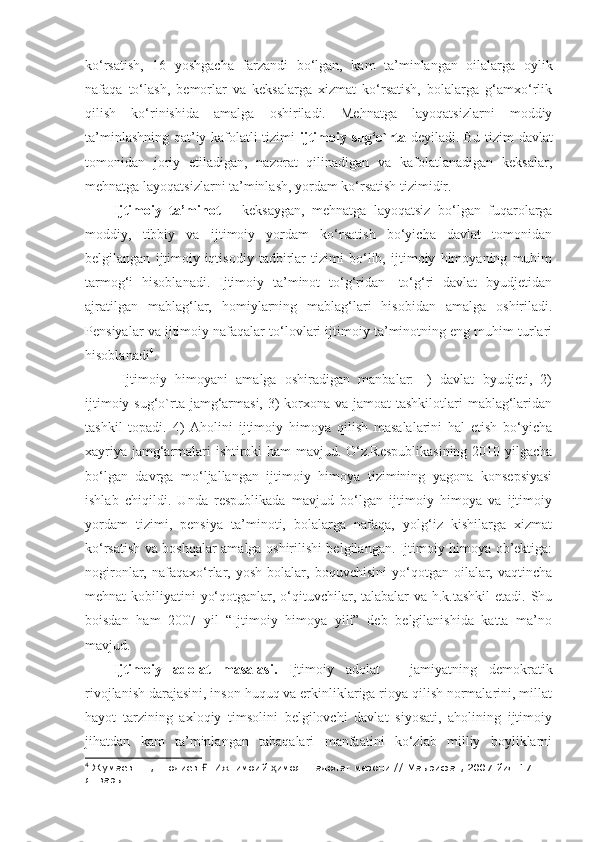 ko‘rsatish,   16   yoshgacha   farzandi   bo‘lgan,   kam   ta’minlangan   oilalarga   oylik
nafaqa   to‘lash,   bemorlar   va   keksalarga   xizmat   ko‘rsatish,   bolalarga   g‘amxo‘rlik
qilish   ko‘rinishida   amalga   oshiriladi.   Mehnatga   layoqatsizlarni   moddiy
ta’minlashning qat’iy kafolatli tizimi   ijtimoiy sug‘o`rta   deyiladi. Bu tizim davlat
tomonidan   joriy   etiladigan,   nazorat   qilinadigan   va   kafolatlanadigan   keksalar,
mehnatga layoqatsizlarni ta’minlash, yordam ko‘rsatish tizimidir.
Ijtimoiy   ta’minot   –   keksaygan,   mehnatga   layoqatsiz   bo‘lgan   fuqarolarga
moddiy,   tibbiy   va   ijtimoiy   yordam   ko‘rsatish   bo‘yicha   davlat   tomonidan
belgilangan   ijtimoiy-iqtisodiy   tadbirlar   tizimi   bo‘lib,   ijtimoiy   himoyaning   muhim
tarmog‘i   hisoblanadi.   Ijtimoiy   ta’minot   to‘g‘ridan-   to‘g‘ri   davlat   byudjetidan
ajratilgan   mablag‘lar,   homiylarning   mablag‘lari   hisobidan   amalga   oshiriladi.
Pensiyalar va ijtimoiy nafaqalar to‘lovlari ijtimoiy ta’minotning eng muhim turlari
hisoblanadi 4
.
  Ijtimoiy   himoyani   amalga   oshiradigan   manbalar:   I)   davlat   byudjeti,   2)
ijtimoiy sug‘o`rta jamg‘armasi, 3) korxona va jamoat  tashkilotlari  mablag‘laridan
tashkil   topadi.   4)   Aholini   ijtimoiy   himoya   qilish   masalalarini   hal   etish   bo‘yicha
xayriya jamg‘armalari ishtiroki ham mavjud. O‘z.Respublikasining  2010 yilgacha
bo‘lgan   davrga   mo‘ljallangan   ijtimoiy   himoya   tizimining   yagona   konsepsiyasi
ishlab   chiqildi.   Unda   respublikada   mavjud   bo‘lgan   ijtimoiy   himoya   va   ijtimoiy
yordam   tizimi,   pensiya   ta’minoti,   bolalarga   nafaqa,   yolg‘iz   kishilarga   xizmat
ko‘rsatish va boshqalar amalga oshirilishi belgilangan. Ijtimoiy himoya ob’ektiga:
nogironlar,  nafaqaxo‘rlar,   yosh   bolalar,  boquvchisini   yo‘qotgan  oilalar,  vaqtincha
mehnat kobiliyatini  yo‘qotganlar, o‘qituvchilar, talabalar  va h.k.tashkil  etadi. Shu
boisdan   ham   2007   yil   “Ijtimoiy   himoya   yili”   deb   belgilanishida   katta   ma’no
mavjud.
Ijtimoiy   adolat   masalasi.   Ijtimoiy   adolat   –   jamiyatning   demokratik
rivojlanish darajasini, inson huquq va erkinliklariga rioya qilish normalarini, millat
hayot   tarzining   axloqiy   timsolini   belgilovchi   davlat   siyosati,   aholining   ijtimoiy
jihatdan   kam   ta’minlangan   tabaqalari   manfaatini   ko‘zlab   milliy   boyliklarni
4
 Жумаев Ш., Шодиев  . Ижтимоий  имоя – адолат мезони // Маърифат, 2007 йил 17 Ғ ҳ
январь 