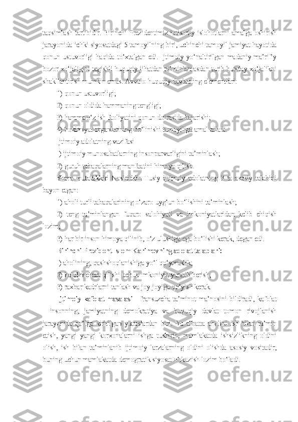 taqsimlash tartibidir. Birinchi Prezidentimiz iqtisodiy islohotlarni amalga oshirish
jarayonida ichki siyosatdagi 5 tamoyilning biri, uchinchi tamoyil jamiyat hayotida
qonun   ustuvorligi   haqida   to‘xtalgan   edi.   Ijtimoiy   yo‘naltirilgan   madaniy-ma’rifiy
bozor xo‘jaligini tegishli huquqiy jihatdan ta’minlamasdan turib bunday xo‘jalikni
shakllantirish mumkin emas. Avvalo huquqiy davlatning elementlari: 
1) qonun ustuvorligi; 
2) qonun oldida hammaning tengligi; 
3) hamma o‘z ish faoliyatini qonun doirasida bajarishi; 
4) hokimiyat organlarining bo‘linishi tamoyiliga amal qiladi. 
Ijtimoiy adolatning vazifasi 
I) ijtimoiy munosabatlarning insonparvarligini ta’minlash; 
2) guruh tabaqalarning manfaatini himoya qilish. 
Sharq   mutafakkiri   Nosiriddin   Tusiy   ijtimoiy   adolatning   3   ta   asosiy   talabini
bayon etgan: 
1) aholi turli tabaqalarining o‘zaro uyg‘un bo‘lishini ta’minlash; 
2)   teng   ta’minlangan   fuqaro   salohiyati   va   imkoniyatlaridan   kelib   chiqish
lozim; 
3) har bir inson himoya qilinib, o‘z ulushiga ega bo‘lishi kerak, degan edi. 
Birinchi Prezident Islom Karimovning adolat talablari: 
I) aholining, qashshoqlanishiga yo‘l qo‘ymaslik; 
2) halol mehnat qilishi uchun imkoniyat yaratib berish, 
3) raxbar kadrlarni tanlash va joy-joyiga qo‘yish kerak.
Ijtimoiy kafolat  masalasi   - fransuzcha  ta’minot  ma’nosini  bildiradi,  kafolat
-   insonning,   jamiyatning   demokratiya   va   huquqiy   davlat   tomon   rivojlanish
jarayonida   qo‘lga   kiritilgan   yutuqlardan   biri.   Bu   albatta   aholini   ish   bilan   ta’min
etish,   yangi   yangi   korxonalarni   ishga   tushirib,   mamlakatda   ishsizlikning   oldini
olish,   ish   bilan   ta’minlanib   ijtimoiy   larzalarning   oldini   olishda   asosiy   vositadir,
buning uchun mamlakatda demogratik siyosat o‘tkazish lozim bo‘ladi. 