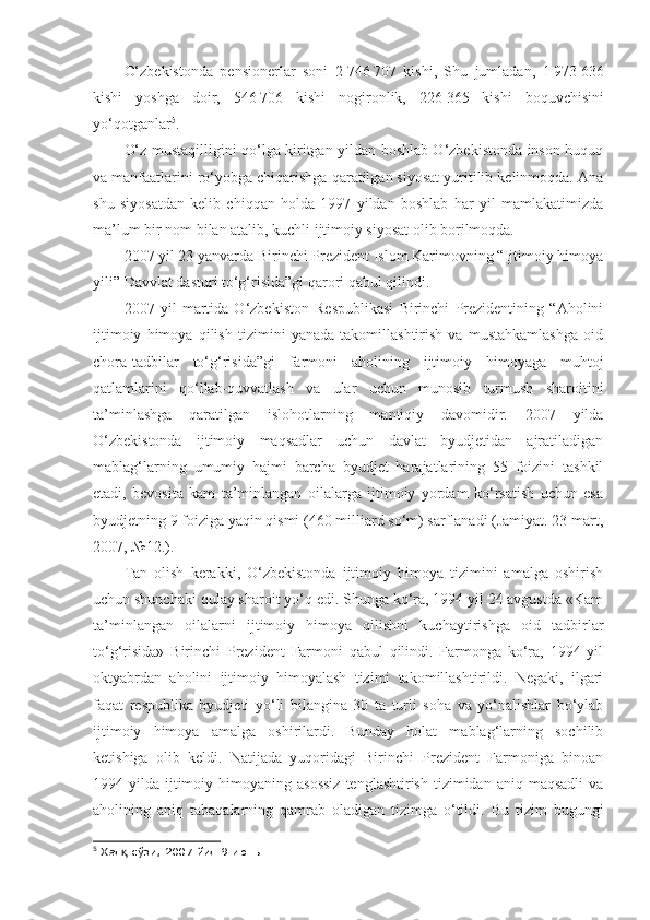 O‘zbekistonda   pensionerlar   soni   2   746   707   kishi,   Shu   jumladan,   1   973   636
kishi   yoshga   doir,   546   706   kishi   nogironlik,   226   365   kishi   boquvchisini
yo‘qotganlar 5
.
O‘z mustaqilligini qo‘lga kiritgan yildan boshlab O‘zbekistonda inson huquq
va manfaatlarini ro‘yobga chiqarishga qaratilgan siyosat yuritilib kelinmoqda. Ana
shu   siyosatdan   kelib   chiqqan   holda   1997   yildan   boshlab   har   yil   mamlakatimizda
ma’lum bir nom bilan atalib, kuchli ijtimoiy siyosat olib borilmoqda.
2007 yil 23 yanvarda Birinchi Prezident Islom Karimovning “Ijtimoiy himoya
yili” Davvlat dasturi to‘g‘risida”gi qarori qabul qilindi.
2007   yil   martida   O‘zbekiston   Respublikasi   Birinchi   Prezidentining   “Aholini
ijtimoiy   himoya   qilish   tizimini   yanada   takomillashtirish   va   mustahkamlashga   oid
chora-tadbilar   to‘g‘risida”gi   farmoni   aholining   ijtimoiy   himoyaga   muhtoj
qatlamlarini   qo‘llab-quvvatlash   va   ular   uchun   munosib   turmush   sharoitini
ta’minlashga   qaratilgan   islohotlarning   mantiqiy   davomidir.   2007   yilda
O‘zbekistonda   ijtimoiy   maqsadlar   uchun   davlat   byudjetidan   ajratiladigan
mablag‘larning   umumiy   hajmi   barcha   byudjet   harajatlarining   55   foizini   tashkil
etadi,   bevosita   kam   ta’minlangan   oilalarga   ijtimoiy   yordam   ko‘rsatish   uchun   esa
byudjetning 9 foiziga yaqin qismi (460 milliard so‘m) sarflanadi (Jamiyat. 23 mart,
2007, №12.).
Tan   olish   kerakki,   O‘zbekistonda   ijtimoiy   himoya   tizimini   amalga   oshirish
uchun shunchaki qulay sharoit yo‘q edi. Shunga ko‘ra, 1994 yil 24 avgustda «Kam
ta’minlangan   oilalarni   ijtimoiy   himoya   qilishni   kuchaytirishga   oid   tadbirlar
to‘g‘risida»   Birinchi   Prezident   Farmoni   qabul   qilindi.   Farmonga   ko‘ra,   1994   yil
oktyabrdan   aholini   ijtimoiy   himoyalash   tizimi   takomillashtirildi.   Negaki,   ilgari
faqat   respublika   byudjeti   yo‘li   bilangina   30   ta   turli   soha   va   yo‘nalishlar   bo‘ylab
ijtimoiy   himoya   amalga   oshirilardi.   Bunday   holat   mablag‘larning   sochilib
ketishiga   olib   keldi.   Natijada   yuqoridagi   Birinchi   Prezident   Farmoniga   binoan
1994 yilda  ijtimoiy  himoyaning asossiz  tenglashtirish  tizimidan  aniq maqsadli   va
aholining   aniq   tabaqalarning   qamrab   oladigan   tizimga   o‘tildi.   Bu   tizim   bugungi
5
 Хал  сўзи, 2007 йил 9 июнь.қ 