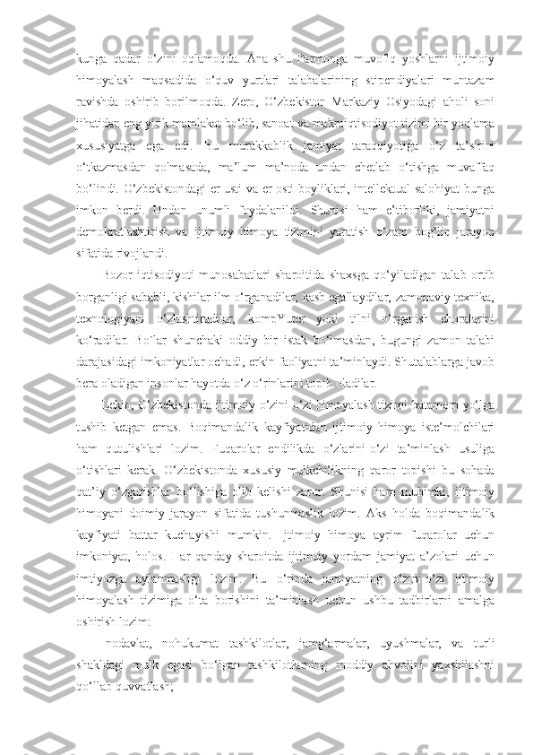 kunga   qadar   o‘zini   oqlamoqda.   Ana   shu   Farmonga   muvofiq   yoshlarni   ijtimoiy
himoyalash   maqsadida   o‘quv   yurtlari   talabalarining   stipendiyalari   muntazam
ravishda   oshirib   borilmoqda.   Zero,   O‘zbekiston   Markaziy   Osiyodagi   aholi   soni
jihatidan eng yirik mamlakat bo‘lib, sanoat va makroiqtisodiyot tizimi bir yoqlama
xususiyatga   ega   edi.   Bu   murakkablik   jamiyat   taraqqiyotiga   o‘z   ta’sirini
o‘tkazmasdan   qolmasada,   ma’lum   ma’noda   undan   chetlab   o‘tishga   muvaffaq
bo‘lindi. O‘zbekistondagi er usti va er osti boyliklari, intellektual salohiyat bunga
imkon   berdi.   Undan   unumli   foydalanildi.   Shunisi   ham   e’tiborliki,   jamiyatni
demokratlashtirish   va   ijtimoiy   himoya   tizimini   yaratish   o‘zaro   bog‘liq   jarayon
sifatida rivojlandi.
Bozor   iqtisodiyoti   munosabatlari   sharoitida   shaxsga   qo‘yiladigan   talab   ortib
borganligi sababli, kishilar ilm o‘rganadilar‚ kasb egallaydilar‚ zamonaviy texnika‚
texnologiyani   o‘zlashtiradilar‚   kompYuter   yoki   tilni   o‘rganish   choralarini
ko‘radilar.   Bo`lar   shunchaki   oddiy   bir   istak   bo‘lmasdan,   bugungi   zamon   talabi
darajasidagi imkoniyatlar ochadi‚ erkin faoliyatni ta’minlaydi. Shutalablarga javob
bera oladigan insonlar hayotda o‘z o‘rinlarini topib oladilar. 
Lekin, O‘zbekistonda ijtimoiy o‘zini-o‘zi himoyalash tizimi batamom yo‘lga
tushib   ketgan   emas.   Boqimandalik   kayfiyatidan   ijtimoiy   himoya   iste’molchilari
ham   qutulishlari   lozim.   Fuqarolar   endilikda   o‘zlarini-o‘zi   ta’minlash   usuliga
o‘tishlari   kerak.   O‘zbekistonda   xususiy   mulkchilikning   qaror   topishi   bu   sohada
qat’iy   o‘zgarishlar   bo‘lishiga   olib   kelishi   zarur.   Shunisi   ham   muhimki,   ijtimoiy
himoyani   doimiy   jarayon   sifatida   tushunmaslik   lozim.   Aks   holda   boqimandalik
kayfiyati   battar   kuchayishi   mumkin.   Ijtimoiy   himoya   ayrim   fuqarolar   uchun
imkoniyat,   holos.   Har   qanday   sharoitda   ijtimoiy   yordam   jamiyat   a’zolari   uchun
imtiyozga   aylanmasligi   lozim.   Bu   o‘rinda   jamiyatning   o‘zini-o‘zi   ijtimoiy
himoyalash   tizimiga   o‘ta   borishini   ta’minlash   uchun   ushbu   tadbirlarni   amalga
oshirish lozim:
-nodavlat,   nohukumat   tashkilotlar,   jamg‘armalar,   uyushmalar,   va   turli
shakldagi   mulk   egasi   bo‘lgan   tashkilotlarning   moddiy   ahvolini   yaxshilashni
qo‘llab-quvvatlash; 