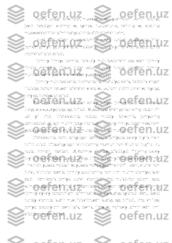 -   barcha   turdagi   korxonalar,   muassasalar   va   uyushmalarni   zamon   talabiga
javob   beradigan   xodimlar   va   ayniqsa   huquqshunos,   psiholog   va   sotsiolog
mutaxassislar bilan ta’minlashga alohida e’tibor berish lozim;
-   nomi   zikr   etilgan   muassasalarning   xorijiy   turdosh   muassasalar   bilan
hamkorligini yo‘lga qo‘yishda ko‘maklashish. Ular o‘z yo‘nalishlarida zarur tajriba
orttirishlari talab etiladi;
-   ijtimoiy   himoya   tizimida   iqtisodiy   muhofazalanishni   asta-sekin   ijtimoiy
fondlar   zimmasiga   o‘tkaza   borish   zarur.   Bunday   holatda   odamlarni   ijtimoiy
muhofazalashning ta’sirchan vositasi yuzaga keladi;
-   ijtimoiy   muhofazalashda   boqimandalik,   mas’uliyat-sizlik,   befarqlik   singari
illatlarga barham beruvchi ta’sirchan vosita va usullarni qidirib topish va hayotga
joriy eta borish talab etiladi.
Shuni   aytib   o‘tish   zarurki,   har   qanday   jamiyat   ijtimoiy   muhofaza   tizimida
o`ziga xos xususiyatlarga ega bo‘ladi. Mustaqillika erishilgandan so‘ng oradan o‘n
uch   yil   o‘tdi.   O‘zbekistonda   nafaqat   moddiy   farovonlik,   jamiyatning
demokratlashuvi  kabi muhim jarayonlar kuchli ijtimoiy himoya tizimi mexanizmi
yaratilgan taqdirdagina ma’no-mazmunga ega bo‘lishi mumkin. 
O‘zbekistonda   barpo   etilayotgan   demokratik   jamiyatda   asosiy   boylik   inson
bo‘lib   qoladi.   O‘tkazilayotgan   islohotlarning   mazmuni   ham   Shubilan   bog‘liq.   Bu
haqda   Birinchi   Prezident   I.A.Karimov   shunday   ta’kidlaydi:   “Bizning   asosiy
boyligimiz, rivojlangan davlat tuzishga olib boradigan yo‘ldagi asosiy tayanchimiz
- insondir. yuksak malakali va yuksak ma’naviyatli insondir”. Lekin, shunisi ham
borki,   islohotlar   davrida   ijtimoiy   guruhlarning   ham   o`rni   muhim   ahamiyat   kasb
etadi.   Demokratik   jamiyat   qurish   sharoitida   o‘rta   mulkdorlar   qatlami   katta
salmoqqa   ega   bo‘ladi.   o‘rta   sinf   demokratik   jamiyatni   rivojlantirishda   va   uning
ijtimoiy-siyosiy   barqarorligini   ta’minlashda   asosiy   kuchga   aylanadi.   Zero,   davlat
bunday   sharoitda   kuchli   muvofiqlashtiruvchi   kuchga   ega   bo‘ladi,   o‘rta   sinf   esa
jamiyat   taraqqiyotini   texnologik,   texnik,   ilmiy   va   ma’naviy   ta’minlovchi   omil
sifatida namoyon bo‘ladi.  