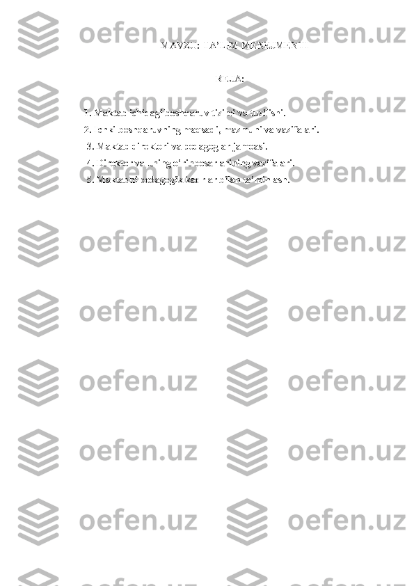 MAVZU:  TA’LIM MENEJMENTI
                                                       REJA:
1.   Maktab ichidagi boshqaruv tizimi va tuzilishi.
2. Ichki boshqaruvning maqsadi, mazmuni va vazifalari.
 3. Maktab direktori va pedagoglar jamoasi.
 4. Direktor va uning o’rinbosarlarining vazifalari.
 5. Maktabni pedagogik kadrlar bilan ta’minlash. 