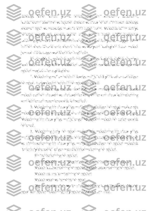 darslarga   kirish   kontrol   yozma   ishlari   olish   sinf   xonalarini,   daftarlarini,
kundaliklarini tekshirish va bajarish direktor va o’quv ishlari o’rinbosari darslarga
sistemali   rejali   va   maqsadga   muvofiq  kirib  turish   lozim.  Maktabda   ta’lim   tarbiya
ishlarini   yagona   reja   asosida   tashkil   qilish   va   olib   borish   to’g’ri   boshqaruv
uslubning ajralmas qismidir. Xar bir boshqaruv jamoasi faoliyatida muayyan tizimi
bo’lishi   shart.   Chunki   aniq   sharoit   holat   va   vaziyatni   kuchayishi   butun   maktab
jamoasi oldida turgan vazifalar bilan bog’liqdir.
Shuningdek bu maktabda tartib intizomni yo’lga kuyishda alohida ahamiyat
kasb   etadi.   Umumiy   ta’lim   maktablari   uchun   shartli   ravishda   qabul   qilingan   ish
rejalari mavjud. Ular quyidagicha: 
1. Maktabning ma’lum istiqboli davriga mo’ljallab 5 yillik uchun tuziladigan
ish rejasi. Buni maktabni istiqbolli ish rejasi deb ataladi.
Bunda   maktabning   ma’lum   davridagi   o’quv   moddiy   va   texnika   bazasi
maktab qurilishi o’quvchi va o’qituvchilar soni, sinflar soni o’quv kabinetlarining
soni kabilar turli raqamlar asosida ko’rsatiladi.
2. Maktabning bir o’quv yiliga mo’ljallab tuziladigan ish rejasi mazkur reja
maktabning   istiqbol   ish   rejasining   shu   o’quv   yiliga   tegishli   olgan   xolda   tuzilgan.
Maktabning   bir   o’quv   yiliga   mo’ljallangan   ish   rejasini   maktab   ish   turlari   asosida
ishlanadi.
3.   Maktabning   joriy   ish   rejasi   mazkur   reja   maktabning   bir   o’quv   yiliga
mo’ljallab tuzilgan ish rejasi asosida ishlanadi. Bu reja turkumiga maktab direktori
va   o’rinbosarlarning   bir   o’quv   yiliga   mo’ljallab   tuzadigan   ish   rejalari   maktabda
fanlar bo’yicha tashkil etilgan metodik birlashmalarning ish rejalari.
- Sinf rahbarlarining ish rejalari.
- Fan to’garaklari va uni uzaytirilgan gruppa rahbarlarining ish rejalari.
- Maktab kutubxonasining ish rejalari-maktab ustaxonasining ish rejalari.
- Maktab ota-ona komitetining ish rejalari: 
- Maktab vrach va hamshira ish rejasi.
-   Xar   bir   boshlang’ich   va   fan   o’qituvchisining   kundalik   darsini   o’tkazish
rejasi kabi rejalar maktabning joriy rejalar to’zishdan urin oladi. 