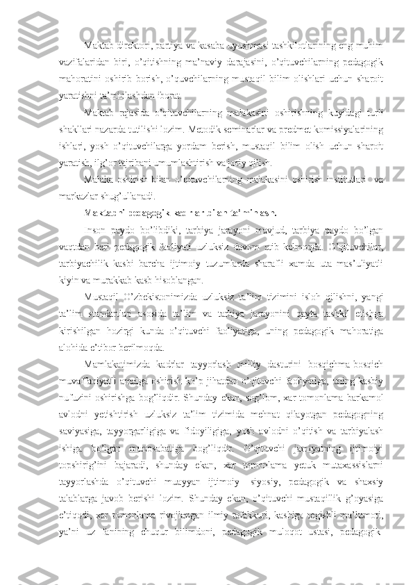 Maktab direktori, partiya va kasaba uyushmasi tashkilotlarining eng muhim
vazifalaridan   biri,   o’qitishning   ma’naviy   darajasini,   o’qituvchilarning   pedagogik
mahoratini   oshirib   borish,   o’quvchilarning   mustaqil   bilim   olishlari   uchun   sharoit
yaratishni ta’minlashdan iborat.
Maktab   rejasida   o’qituvchilarning   malakasini   oshirishning   kuyidagi   turli
shakllari nazarda tutilishi lozim. Metodik seminarlar va predmet komissiyalarining
ishlari,   yosh   o’qituvchilarga   yordam   berish,   mustaqil   bilim   olish   uchun   sharoit
yaratish, ilg’or tajribani umumlashtirish va joriy qilish.
Malaka   oshirish   bilan   o’qituvchilarning   malakasini   oshirish   institutlari     va
markazlar shug’ullanadi.
Maktabni pedagogik kadrlar bilan ta’minlash.
Inson   paydo   bo’libdiki,   tarbiya   jarayoni   mavjud,   tarbiya   paydo   bo’lgan
vaqtdan   beri   pedagogik   faoliyati   uzluksiz   davom   etib   kelmoqda.   O’qituvchilar,
tarbiyachilik   kasbi   barcha   ijtimoiy   tuzumlarda   sharafli   xamda   uta   mas’uliyatli
kiyin va murakkab kasb hisoblangan.
Mustaqil   O’zbekistonimizda   uzluksiz   ta’lim   tizimini   isloh   qilishni,   yangi
ta’lim   standartlari   asosida   ta’lim   va   tarbiya   jarayonini   qayta   tashkil   etishga
kirishilgan   hozirgi   kunda   o’qituvchi   faoliyatiga,   uning   pedagogik   mahoratiga
alohida e’tibor berilmoqda.
Mamlakatimizda   kadrlar   tayyorlash   milliy   dasturini   bosqichma-bosqich
muvaffaqiyatli   amalga  oshirish   ko’p  jihatdan   o’qituvchi   faoliyatiga,  uning   kasbiy
nufuzini   oshirishga   bog’liqdir.   Shunday   ekan,   sog’lom,   xar   tomonlama   barkamol
avlodni   yetishtirish   uzluksiz   ta’lim   tizimida   mehnat   qilayotgan   pedagogning
saviyasiga,   tayyorgarligiga   va   fidoyiligiga,   yosh   avlodni   o’qitish   va   tarbiyalash
ishiga   bo’lgan   munosabatiga   bog’liqdir.   O’qituvchi   jamiyatning   ijtimoiyi
topshirig’ini   bajaradi,   shunday   ekan,   xar   tomonlama   yetuk   mutaxassislarni
tayyorlashda   o’qituvchi   muayyan   ijtimoiy-   siyosiy,   pedagogik   va   shaxsiy
talablarga   javob   berishi   lozim.   Shunday   ekan,   o’qituvchi   mustaqillik   g’oyasiga
e’tiqodi,   xar   tomonlama   rivojlangan   ilmiy   tafakkuri,   kasbiga   tegishli   ma’lumoti,
ya’ni   uz   fanining   chuqur   bilimdoni,   pedagogik   muloqot   ustasi,   pedagogik- 