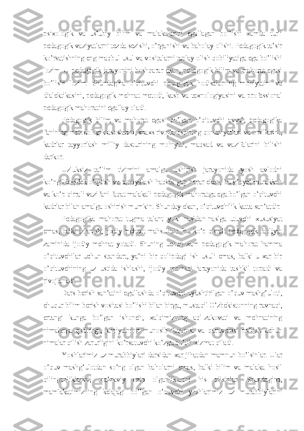 psixologik   va   uslubiy   bilim   va   malakalarini   egallagan   bo’lishi   xamda   turli
pedagogik vaziyatlarni tezda sezishi, o’rganishi va baholay olishi. Pedagogik ta’sir
ko’rsatishning eng maqbul usul va vositalarni tanlay olish qobiliyatiga ega bo’lishi
lozim. U pedagogik jarayonini boshqarar ekan, pedagogik bilim va mahorat egasi
bo’lishi   lozim.   Shundagina   o’qituvchi   pedagogik   hodisalarning   mohiyatini   va
dialektikasini,  pedagogik   mehnat   metodi,  kasb  va  texnologiyasini   va  professional
pedagogik mahoratini egallay oladi.
Pedagogik   bilim   va   mahorat   egasi   bo’lgan   o’qituvchi   avval,   pedagogika
fanining metodologik asoslarini, shaxs rivojlanishining qonuniyatlari va omillarini,
kadrlar   tayyorlash   milliy   dasturining   mohiyati,   maqsad   va   vazifalarini   bilishi
darkor.
Uzluksiz   ta’lim   tizimini   amalga   oshirish   jarayonida   yosh   avlodni
ko’ngildagidek o’qitish va tarbiyalash haqida gap borar ekan, bu g’oyat murakkab
va ko’p qirrali vazifani faqat malakali pedagogik mahoratga ega bo’lgan o’qituvchi
kadrlar bilan amalga oshirish mumkin. Shunday ekan, o’qituvchilik katta san’atdir.
Pedagogika   mahorat   tugma   talant   yoki   nasldan-naslga   utuvchi   xususiyat
emas, balki izlanish, ijodiy mehnat mahsulidir. Bu ko’p qirrali pedagogik faoliyat
zaminida   ijodiy   mehnat   yotadi.   Shuning   uchun   xam   pedagogik   mahorat   hamma
o’qituvchilar   uchun   standart,   ya’ni   bir   qolipdagi   ish   usuli   emas,   balki   u   xar   bir
o’qituvchining   uz   ustida   ishlashi,   ijodiy   mehnati   jarayonida   tashkil   topadi   va
rivojlanadi.
Dars berish san’atini egallashda o’qituvchi uyushtirilgan o’quv mashg’uloti,
chuqur bilim berish vositasi bo’lishi bilan birga, mustaqil O’zbekistonning ravnaqi,
ertangi   kunga   bo’lgan   ishonch,   xalqimizning   aql-zakovati   va   mehnatining
nimalarga   qodirligi,   jamiyatning   munosib   fuqarosi   va   quruvchisi   bo’lish   uchun
nimalar qilish zarurligini ko’rsatuvchi ko’zgu bo’lib xizmat qiladi.
Yoshlarimiz uz murabbiylari darsidan xar jihatdan mamnun bo’lsinlar. Ular
o’quv   mashg’ulotdan   so’ng   olgan   baholarni   emas,   balki   bilim   va   malaka   hosil
qilinganliklarini,   ma’naviy   oziq   olganliklarini   his   qilsinlar.   Shundagina,
mamlakatimizning   kelajagi   bo’lgan   o’quvchi   yoshlarimiz   uz   murabbiylarini 