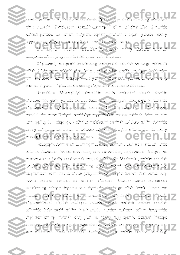 nomini zo’r ehtirom, chuqur minnatdorchilik bilan tilga oladilar. Buning uchun xar
bir   o’qituvchi   O’zbekiston   Respublikasining   “Ta’lim   to’g’risida”gi   Qonunida
ko’rsatilgandek,   uz   fanlari   bo’yicha   tegishli   ma’lumot   egasi,   yuksak   kasbiy
tayyorgarligi va yuqori axloqiy fazilat egasi bo’lishlari darkor.
Shundagina   o’qituvchi   «Kadrlar   tayyorlash   milliy   dasturi»   talablari
darajasida ta’lim jarayonini tashkil qiladi va boshqaradi.
O’qituvchi,   tarbiyachi   kadrlarning   malakasini   oshirish   va   unga   rahbarlik
qilish.   O’zining   murakkabligi   va   ko’p   qirraligi   bilan   ajralib   turadigan   kasblardan
biri-   o’qituvchilikdir.   Pedagogik   faoliyatining   uta   mas’uliyati   va   turli   tumanligi
mehnat obyekti- o’qituvchi shaxsning o’zgarib turish bilan izohlanadi.
Respublika   Mustaqilligi   sharoitida   milliy   maktabni   tiklash   davrida
o’qituvchilik   kasbi   yanada   oshadi.   Zero   ta’lim   tarbiyani   bosqichga   ko’tarishda
o’qituvchi   hal   qiluvchi   shaxs   hisoblanadi.   O’qituvchilarni   ta’lim-tarbiya
masalalarini muvaffaqiyatli yechishga tayyorlashda malaka oshirish tizimi muhim
urin   egallaydi.   Pedagogik   xodimlar   malakasini   oshirish   uzluksiz   ta’lim   tizimida
asosiy  bo’lganlardan biridir. U uzluksiz  ta’limning bug’ini  sifatida alohida nisbiy
mustaqil pedagogik tizimni tashkil etadi.
Pedagogik  tizim   sifatida  uning   maqsadi,   mazmuni,   usul   va   vositalari,   unda
ishtirok   etuvchilar:   tashkil   etuvchilar,   dars   beruvchilar,   tinglovchilar   faoliyati   va
muassasalar iqtisodiy asosi xamda natijadan iboratdir. Modomiki, malaka oshirish
uzluksiz   ta’lim   va   xalq   maorifining   alohida   tizimi   ekan,   uning   yuqoridagi
belgilaridan   kelib   chiqib,   o’quv   jarayonini   xam   to’g’ri   tashkil   etish   zarur.   Eng
avvalo   malaka   oshirish   bu   kattalar   ta’limidir.   Shuning   uchun   mutaxassis
kattalarning   ruhiy-pedagogik   xususiyatlarini   inobatga   olish   kerak.   Hozir   esa
malaka   oshirish   instituti   va   markazlarida   ko’pchilik   holatlarda   maktab
o’qituvchilarini   o’qitish   muloqoti   uslubiy   asossiz   ravishda   malaka   oshirish
ta’limida   belgilovchi   ta’lim   hisoblanadi.   Bundan   tashqari   ta’lim   jarayonida
tinglovchilarning   qiziqish   ehtiyojlari   va   nisbiy   tayyorgarlik   darajasi   hisobga
olinmaydi.   Shu   bilan   birga   tinglovchilarning   malaka   oshirishdagi   faoliyat,   bilimi
xam   e’tibordan   chetda   qolmoqda.   Buning   oqibatida   malaka   oshirish   tizimidagi 