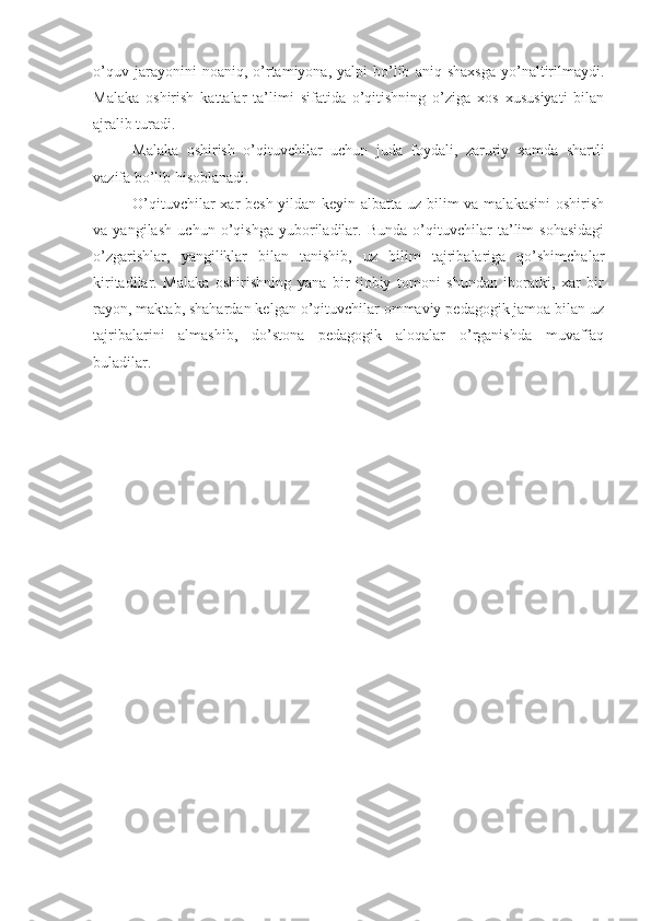 o’quv   jarayonini   noaniq,   o’rtamiyona,  yalpi   bo’lib   aniq  shaxsga   yo’naltirilmaydi.
Malaka   oshirish   kattalar   ta’limi   sifatida   o’qitishning   o’ziga   xos   xususiyati   bilan
ajralib turadi.
Malaka   oshirish   o’qituvchilar   uchun   juda   foydali,   zaruriy   xamda   shartli
vazifa bo’lib hisoblanadi.
O’qituvchilar  xar besh yildan keyin albatta uz bilim va malakasini  oshirish
va   yangilash   uchun   o’qishga   yuboriladilar.   Bunda   o’qituvchilar   ta’lim   sohasidagi
o’zgarishlar,   yangiliklar   bilan   tanishib,   uz   bilim   tajribalariga   qo’shimchalar
kiritadilar.   Malaka   oshirishning   yana   bir   ijobiy   tomoni   shundan   iboratki,   xar   bir
rayon, maktab, shahardan kelgan o’qituvchilar ommaviy pedagogik jamoa bilan uz
tajribalarini   almashib,   do’stona   pedagogik   aloqalar   o’rganishda   muvaffaq
buladilar. 