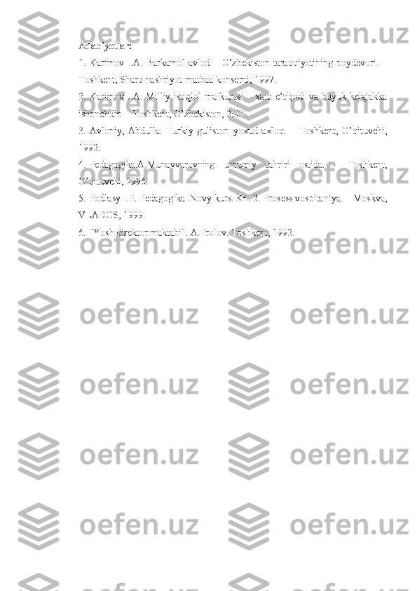 Adabiyotlar:
1. Karimov I.A. Barkamol  avlod – O’zbekiston taraqqiyotining poydevori. –
Toshkent, Sharq nashriyot-matbaa konserni, 1997. 
2. Karimov I.A. Milliy istiqlol mafkurasi – xalq e’tiqodi va buyuk kelajakka
ishonchdir. – Toshkent, O’zbekiston, 2000.
3. Avloniy,   Abdulla.   Turkiy   guliston   yoxud   axloq.   –   Toshkent,   O’qituvchi,
1992.
4. Pedagogika.A.Munavvarovning   umumiy   tahriri   ostida.   –   Toshkent,
O’qituvchi, 1996.
5. Podlasy I.P. Pedagogika .Novy kurs. Kn. 2. Prosess vospitaniya. – Moskva,
VLADOS, 1999.
6. "Yosh direktor maktabi". A.Frolov. Toshkent, 1992. 