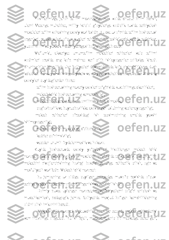 Yoshlarimizga   jahon   ta’lim   mezonlariga   mos   xolda   chuqur   bilim   berish,
ularni   Vatanga   muhabbat,   milliy   istiqlol   g’oyalariga   sodiqlik   ruxida   tarbiyalash
masalalari ta’lim sohasining asosiy vazifasidir. Bu esa uz o’rnida ta’lim boshqaruvi
organlari, muassasalari, o’quv yurtlari rahbarlaridan tashkilotchi xamda tadbirkor,
yuqori bilim va yuksak madaniyat egasi bo’lishini talab etadi.
Ma’lumki,   aksariyat   umumta’lim   maktablari   rahbarlari   xalq   ta’limi
xodimlari   orasida   eng   ko’p   mehnat   sarf   qilib   ishlayotganlar   toifasiga   kiradi.
Shuning bilan birgalikda ular faoliyatlari davomida juda ko’p qiyinchiliklarga duch
keladilar. Bunday ahvolining obyektiv va subyektiv sabablari bor, albatta. Ularning
asosiylari quyidagilardan iborat:
- ta’lim boshqaruvining nazariy asoslari to’g’risida sust bilimga ekanliklari;
- maktab ichki boshqaruvning samarasizligi;
- maktab boshqaruvida inson omilini hisobga olmaslik;
- qog’ozbozlik va buyruqbozlikka asoslangan uslubning saqlanayotganligi;
-maktab   rahbarlari   o’rtasidagi   ish   taqsimotining   amalda   yaxshi
ishlmayotganligi;
- malaka oshirish masalasiga e’tiborsizlik;
- kadrlar qo’nimsizligi;
- vaqtdan unumli foydalanmaslik va hokazo.
Kuyida   boshqaruvda   asosiy   yo’nalishlari   hisoblangan   maktab   ichki
nazoratni   tashkil   etishning   ayrim   masalalari   to’g’risida   to’xtalamiz.   Umumta’lim
maktabini   rivojlantirishning   hozirgi   bosqichida   unga   rahbarlik   qilish,   ogir   va
mas’uliyatli vazifadir. Maktab ichki nazorati:
- bu   jamoaning   uz   oldiga   quyilgan   maqsadga   muvofiq   ravishda   o’quv-
tarbiya jarayonini xar tomonlama o’rganish va tahlil qilishdir. 
- Doimiy   puxta   uylangan   nazorat,   muvaffaqiyatlarni   to’g’ri   aniqlash   va
mustahkamlash,   pedagogik   jamoa   faoliyatida   mavjud   bo’lgan   kamchiliklarning
oldini olish imkonini beradi. 
- Maktab   ichki   nazorati   o’qituvchilar   bilan   bir   qatorda   maktab   rahbarlarini
xam   intizomga   o’rgatadi.   Bu   ish   rejali,   muntazam,   aniq   bir   maqsadga   qaratilgan, 