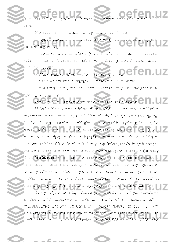 kompleks   bo’lishi,   o’quv-tarbiya   jarayonining   hamma   tomonlarini   qamrab   olishi
zarur.
Nazorat tadbirlari bosqichlaridan ayrimlari sanab o’tamiz:
-   obyekt,   mavzu   tanlash,   maqsad   belgilash   (odatda   bu   maktabning   yillik
rejasida belgilanadi);
-   tekshirish   dasturini   to’zish   (savollar   to’plami,   anketalar,   diagnostik
jadvallar,   nazorat   topshiriqlari,   testlar   va   boshqalar)   nazorat   shakli   xamda
metodlarni tanlash;
- ishlarning haqiqiy ahvolini tekshirishni tashkil qilish;
- tekshiruv natijalarini pedagogik-diagnostik tahlilini o’tkazish.
O’quv-tarbiya   jarayonini   mukammallashtirish   bo’yicha   tavsiyanoma   va
takliflar ishlab chiqish;
- tekshirish natijalari yuzasidan qabul qilingan boshqaruv qarori.
Maktab ichki nazoratini rejalashtirib va tashkil qila turib, maktab rahbarlari
nazoratning barcha obyektlari, yo’nalishlari to’g’risida aniq, puxta tasavvurga ega
bo’lishlari   lozim.   Taxminan   quyidagicha:   o’quv   rejasidan   ayrim   fanlari   o’qitish
ahvoli;   dastur   materiallarini   o’zlashtirish   darajasining   davlat   talablariga   (davlat
ta’lim   standartlariga)   mosligi;   pedagogik   jamoaning   iqtidorli   va   qobiliyatli
o’quvchilar bilan ishlash tizimi; maktabda yuzaga kelgan, asosiy darajadan yuqori
ma’lumot olishni ta’minlaydigan tizimning samaradorligi va rasionalligi (ixtiyoriy
fanlar fakultativlar, maxsus kurslar va boshqalar); sust o’zlashtiradigan o’quvchilar
bilan   ishlash   tizimi   samaradorligi;   pedagogik   jamoaning   majburiy   tayanch   va
umumiy   ta’limni   ta’minlash   bo’yicha   ishlari;   metodik   ishlar;   tarbiyaviy   ishlar;
maktab   hujjatlarini   yuritish;   o’quv-moddiy   bazadan   foydalanish   samaradorligi;
kuni uzaytirilgan guruhlarda o’quv-tarbiya jarayonini tashkil qilish va boshqalar.
Davriy   re6jalar   asosidagi   attestasiyalar   orasida   ish   faoliyati   natijalarini
aniqlash,   davlat   attestasiyasiga   puxta   tayyorgarlik   ko’rish   maqsadida,   ta’lim
muassasalariga   uz-o’zini   attestasiyadan   o’tkazish   tavsiya   etiladi.   O’z-o’zini
attestasiyadan o’tkazish maktab ma’muriyatidan puxta tayyorgarlik ko’rishni talab
etadi.   Tajribalar   uz-o’zini   attestasiyadan   o’tkazishni   ikki   bosqichida   tashkil   etish 