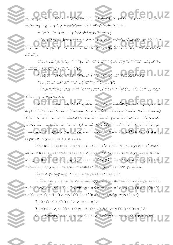 maqsadga   muvofiqligini   ko’rsatmoqda.   Birinchi   bosqich   davomida   maktab
ma’muriyatiga kuydagi masalalarni tahlil qilish lozim buladi:
- maktab o’quv-moddiy bazasini tavsifnomasi;
-   o’quv-tarbiya   jarayonining   zarur   vositalar,   asbob-uskunalar   va   jihozlar
bilan   ta’minlanganligi   xamda   normativlarga   mosligi   (aniq   holati,   inventarizasiya
aktlari);
- o’quv-tarbiya jarayonining, fan xonalarining uslubiy ta’minoti  darajasi  va
ulardan foydalanish samaradorligi;
- byudjet mablag’lardan foydalanishning so’ngi uch yildagi ahvoli;
- byudjetdan tashqari mablag’larning mavjudligi;
-   o’quv-tarbiya   jarayonini   kompyuterlashtirish   bo’yicha   olib   borilayotgan
ishlarning ahvoli va x.k.
Birinchi   bosqichda,   shuningdek,   uz-o’zini   attestasiya   etish   jarayonida
tegishli   tekshiruv   ishlarini   (nazorat   ishlari,   test   sinovlari,   anketalar   va   boshqalar)
ishlab   chiqish   uchun   mutaxassisliklardan   iborat   guruhlar   tuziladi.   Ta’kidlash
joizki,   bu   maqsadlardan   tuman   (Shahar)   xalq   ta’lim   bo’limlari   ishlab   chiqilgan
materiallardan   foydalanish   lozim,   ular   bir   nechta   variantda   bo’lsa,   xulosalarning
obyektivligi yuqori darajada buladi.
Ikkinchi   bosqichda   maktab   direktori   o’z-o’zini   attestasiyadan   o’tkazish
uchun metod birlashmalar rahbarlari va a’zolaridan iborat komissiya tuzadi xamda
uning   tarkibini   o’zining   buyrug’i   bilan   tasdiqlaydi.   Komissiya   tarkibiga   qo’shni
maktablarning yuqori malakali mutaxassislarini jalb etish tavsiya etiladi.
Komissiya kuyidagi ishlarni amalga oshirishlari joiz:
1.   Oldindan,   bir   necha   variantda   tayyorlangan   xamda   konvertlarga   solinib,
muhrlangan materiallardan foydalangan xolda tekshiruv ishlarini o’tkazish. (xar bir
sinfda kamida 4-5 tekshiruv ishlarini o’tkazish maqsadga muvofiqdir).
2. Darslarni kirib ko’rish va tahlil etish
3. Fakultativ, sinfdan tashqari mashg’ulotlari va tadbirlarni kuzatish.
4. Tarbiyaviy ishlar samaradorligini va boshqalarni aniqlash kerak buladi. 