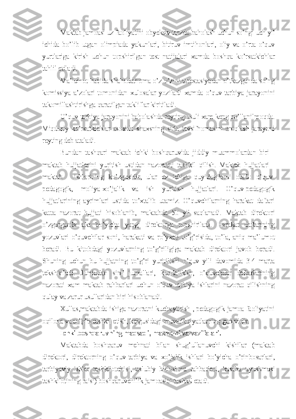 Maktab jamoasi uz faoliyatini obyektiv tarzda baholash uchun so’ngi uch yil
ichida   bo’lib   utgan   olimpiada   yakunlari,   bitiruv   imtihonlari,   oliy   va   o’rta   o’quv
yurtlariga   kirish   uchun   topshirilgan   test   natijalari   xamda   boshqa   ko’rsatkichlar
tahlil etiladi.
Ma’lumot haqida shahodatnoma o’z-o’zini attestasiyadan o’tkazganda so’ng
komissiya   a’zolari   tomonidan   xulosalar   yoziladi   xamda   o’quv-tarbiya   jarayonini
takomillashtirishga qaratilgan takliflar kiritiladi.
O’quv-tarbiya jarayonini baholashda reyting usuli xam keng qo’llanilmoqda.
Miqdoriy   ko’rsatkichlar   asosida   shaxsning   sifat   tavsifnomasini   aniqlash   jarayoni
reyting deb ataladi.
Bundan   tashqari   maktab   ichki   boshqaruvida   jiddiy   muammolardan   biri   -
maktab   hujjatlarini   yuritish   ustidan   nazoratni   tashkil   qilish.   Maktab   hujjatlari   -
maktab   -   ishlarining   ko’zgusidir,   ular   uz   ichiga   quyidagilarni   oladi:   o’quv-
pedagogik,   moliya-xo’jalik   va   ish   yuritish   hujjatlari.   O’quv-pedagogik
hujjatlarining   ayrimlari   ustida   to’xtalib   utamiz.   O’quvchilarning   harakat   daftari
katta   nazorat   hujjati   hisoblanib,   maktabda   50   yil   saqlanadi.   Maktab   direktori
o’zgarganda   akt   bo’yicha   yangi   direktorga   topshiriladi.   Harakat   daftarining
yozuvlari   o’quvchilar   soni,   harakati   va   ro’yxati   to’g’risida,   to’la,   aniq   ma’lumot
beradi.   Bu   kitobdagi   yozuvlarning   to’g’riligiga   maktab   direktori   javob   beradi.
Shuning   uchun   bu   hujjatning   to’g’ri   yuritilishi   o’quv   yili   davomida   3-4   marta
tekshiriladi.   Jumladan   sinf   jurnallari,   kundaliklar,   o’quvchilar   daftarlarining
nazorati   xam   maktab   rahbarlari   uchun   o’quv-tarbiya   ishlarini   nazorat   qilishning
qulay va zarur usullaridan biri hisoblanadi.
Xullas,maktabda ishiga nazoratni kuchaytirish , pedagogik jamoa faoliyatini
oqilona va to’g’ri tashkil etish, kelgusidagi muvaffaqiyatlarning garovidir.
Ichki boshqaruvning maqsadi, mazmuni va vazifalari.
Maktabda   boshqaruv   mehnati   bilan   shug’ullanuvchi   kishilar   (maktab
direktori,   direktorning   o’quv-tarbiya   va   xo’jalik   ishlari   bo’yicha   o’rinbosarlari,
tarbiyaviy   ishlar   tashkilotchisi,   uslubiy   birlashma   rahbarlari,   kasaba   uyushmasi
tashkilotining raisi) boshqaruvchilik jamoasini tashkil etadi. 