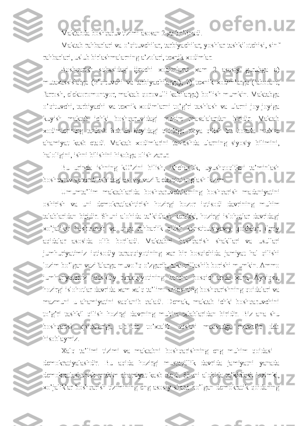 Maktabda boshqaruv tizimi asosan 2 ga bo’linadi.
Maktab rahbarlari va o’qituvchilar, tarbiyachilar, yoshlar tashkilotchisi, sinf
rahbarlari, uslub birlashmalarning a’zolari, texnik xodimlar.
Boshqarish   sohasidagi   ijrochi   xodimlarni   xam   2   asosiy   guruhga   a)
mutaxassislarga   (o’qituvchi   va   tarbiyachilarga);   b)   texnik   xodimlarga   (laborant,
farrosh, elektoromontyor, maktab qorovulli kabilarga) bo’lish mumkin. Maktabga
o’qituvchi,   tarbiyachi   va   texnik   xodimlarni   to’g’ri   tashlash   va   ularni   joy-joyiga
kuyish   maktab   ichki   boshqaruvidagi   muhim   masalalardan   biridir.   Maktab
xodimlarining   tanlash   bobida   kuyidagi   qoidaga   rioya   qilish   bu   borada   muhim
ahamiyat   kasb   etadi.   Maktab   xodimlarini   tanlashda   ularning   siyosiy   bilimini,
haloligini, ishni bilishini hisobga olish zarur.
Bu   urinda   ishning   kO’zini   bilish,   ishchanlik,   uyushqoqlikni   ta’minlash
boshqaruv apparati ishidagi asosiy vazifa ekanini anglash lozim.
Umumta’lim   maktablarida   boshqaruvchilarning   boshqarish   madaniyatini
oshirish   va   uni   demokratlashtirish   hozirgi   bozor   iqtisodi   davrining   muhim
talablaridan   biridir.   Shuni   alohida   ta’kidlash   kerakki,   hozirgi   islohotlar   davridagi
xo’jalikni   boshqarish   va   unga   rahbarlik   qilish   konstitutsiyaviy   qoidalar,   ilmiy
aqidalar   asosida   olib   boriladi.   Maktabni   boshqarish   shakllari   va   usullari
jumhuriyatimiz   iqtisodiy   taraqqiyotining   xar   bir   bosqichida   jamiyat   hal   qilishi
lozim bo’lgan vazifalarga muvofiq o’zgarib, takomillashib borishi mumkin. Ammo
jumhuriyatimiz   iqtisodiy   taraqqiyotining   barcha   bosqichlarida   xam,   Ayniqsa,
hozirgi islohotlar davrida xam xalq ta’limi sohasining boshqarishning qoidalari va
mazmuni   u   ahamiyatini   saqlanib   qaladi.   Demak,   maktab   ichki   boshqaruvchini
to’g’ri   tashkil   qilish   hozirgi   davrning   muhim   talablaridan   biridir.   Biz   ana   shu
boshqarish   qoidalariga   alohida   to’xtalib   utishni   maqsadga   muvofiq   deb
hisoblaymiz.
Xalq   ta’limi   tizimi   va   maktabni   boshqarishning   eng   muhim   qoidasi   -
demokratiyalashdir.   Bu   aqida   hozirgi   mustaqillik   davrida   jamiyatni   yanada
demokratlashtirish   muhim   ahamiyat   kasb   etadi.   Shuni   alohida   ta’kidlash   lozimki,
xo’jaliklar   boshqarish   tizimining   eng   asosiy   sharti   bo’lgan   demokratik   qoidaning 