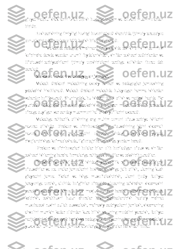 g’oyat maqbul shakllarini izlab topish bugungi muhim va dolzarb muammolardan
biridir.
Boshqarishning ilmiyligi hozirgi bozor iqtisodi sharoitida ijtimoiy taraqqiyot
qonunlarini tobora tolaroq bilib borish bilan belgilanadi.
Maktabda pedagogik mehnatni ilmiy asosida tashkil qilish muammosi
ko’pincha darsda vaqtdan unumli foydalanishdan, sinfdan tashqari tadbirlardan va
O’qituvchi-tarbiyachilarni   ijtimoiy   topshiriqlarni   tartibga   solishdan   iborat   deb
qaraladi.
Maktab direktori va pedagoglar jamoasi.
Maktab   direktori   maktabning   asosiy   rahbari   va   pedagoglar   jamoasining
yetakchisi   hisoblanadi.   Maktab   direktori   maktabda   bulayotgan   hamma   ishlardan
xabardor bo’lib turadi. Shuningdek, bu ishlarni tahlil qilish va natijasi haqida fikr
yuritadi.   Pedagoglar   jamoasini   yetakchisi   hisoblangan   maktab   direktori   jamoada
o’rtaga quyilgan xar qanday muammoni hal qilish yo’llarini axtaradi.
Maktabga   rahbarlik   qilishning   eng   muhim   tomoni   o’quv-tarbiya   ishlarini
nazorat   qilishdir.   Direktor   va   o’rinbosarlarining   o’quvchining   ishini   sistemali
nazorat   qilish,   uning   mas’uliyatini   oshiradi,   ishdagi   afzalliklarni   yanada
rivojlantirishga ko’maqlashada, ilg’or tajriba tuplashga yordam beradi.
Direktor   va   o’rinbosarlari   bolalar   bilan   olib   boriladigan   o’quv   va   sinfdan
tashqari ishlarning barcha formalariga rahbarlik qiladilar va tekshirib turadilar.
Direktorning   tashkilotchilik   ishidagi   yetakchilik   roli   barcha   pedagoglarni
o’quvchilar   va   ota-onalar   jamoalarini   boshqarish   ishiga   jalb   qilish,   ularning   kuch
g’ayratini   jamoa   fikrlari   va   ishga   muvofiqlashtirish,   ularni   ijodiy   faoliyat
jarayoniga   tortish,   alohida   bo’g’inlar   o’rtasida   aloqaning   ta’sirchan   sistemasini
yaratish   xar   qanday   jamoada   xam   mavjud   bo’lgan   barcha   rezervlarni   harakatga
keltirish,   tashabbusni   butun   choralar   bilan   rag’batlantirish   haqiqiy   mehnat
musobaqasi ruxini qullab quvvatlash, ma’naviy qadriyatlarni jamlash, sistemaning
ahvolini   mumkin   kadar   oldindan   kura   bilish   va   uning   modelini   yaratish,   faoliyat
natijalarini oldindan aytib berish va pedagogik faoliyatning keng muhim masalalari
yuzasidan umum maktab jamoasi a’zolariga yo’l-yo’riqlar berishdan iborat. 