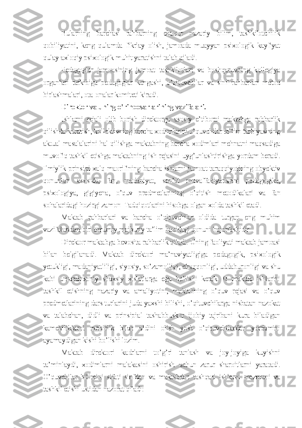 Bularning   barchasi   rahbarning   chuqur   nazariy   bilim,   tashkilotchilik
qobiliyatini,   keng   qulamda   fikrlay   olish,   jamoada   muayyan   psixologik   kayfiyat
qulay axloqiy psixologik muhit yaratishni talab qiladi.
Pedagoglar   jamoasining   jamoat   tashkilotlari   va   boshqaruvning   kollegiya
organlari   tarkibiga   pedagoglar   kengashi,   o’qituvchilar   va   sinf   rahbarlari   metod
birlashmalari, ota-onalar komiteti kiradi.
Direktor va uning o’rinbosarlarining vazifalari.
Ishlarni   rejali   olib   borish   direktorga   asosiy   e’tiborni   maktabga   rahbarlik
qilishda kuratish, kollektivning barcha xodimlarini o’quvchilar ta’lim-tarbiyasining
aktual masalalarini hal qilishga maktabning barcha xodimlari mehnatni maqsadiga
muvofiq tashkil etishga maktabning ish rejasini uyg’unlashtirishga yordam beradi.
Ilmiylik prinsipi  xalq maorifining barcha ishlarni jamoat taraqqiyotining obyektiv
qonunlari   asosida,   fan,   madaniyat,   san’at   muvaffaqiyatlarini   pedagogika,
psixologiya,   gigiyena,   o’quv   predmetlarining   o’qitish   metodikalari   va   fan
sohalaridagi hozirgi zamon  Tadqiqotlarini hisobga olgan xolda tashkil etadi.
Maktab   rahbarlari   va   barcha   o’qituvchilar   oldida   turgan   eng   muhim
vazifalaridan biri umumiy majburiy ta’lim haqidagi qonuni bajarilishidir.
Direktor maktabga bevosita rahbarlik qiladi. Uning faoliyati maktab jamoasi
bilan   belgilanadi.   Maktab   direktori   ma’naviyatligiga   pedagogik,   psixologik
yetukligi, madaniyatliligi, siyosiy, so’zamolligi, chaqqonligi, uddaburonligi va shu
kabi   umuminsoniy   shaxsiy   xislatlarga   ega   bo’lishi   kerak.   U   maktab   ishlarini
tashkil   etishning   nazariy   va   amaliyotini,   maktabning   o’quv   rejasi   va   o’quv
predmetlarining dars turlarini juda yaxshi bilishi, o’qituvchilarga nisbatan nazokat
va   talabchan,   didli   va   prinsipial   tashabbuskor   ijobiy   tajribani   kura   biladigan
kamchiliklarni   mohirlik   bilan   oldini   olish   yosh   o’qituvchilardan   yordamini
ayamaydigan kishi bo’lishi lozim.
Maktab   direktori   kadrlarni   to’g’ri   tanlash   va   joy-joyiga   kuyishni
ta’minlaydi,   xodimlarni   malakasini   oshirish   uchun   zarur   sharoitlarni   yaratadi.
O’quvchilar   bilimini   sifati   sinfdan   va   maktabdan   tashqari   ishlarni   mazmuni   va
tashkil etishi ustidan nazorat qiladi: 