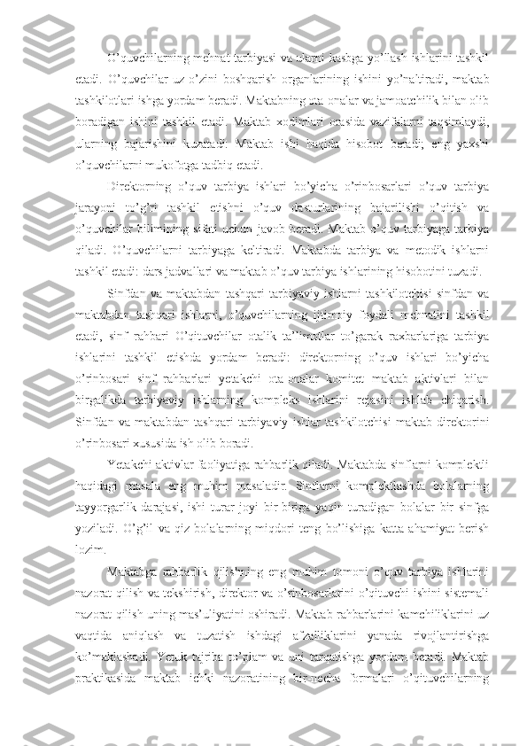 O’quvchilarning mehnat tarbiyasi va ularni kasbga yo’llash ishlarini tashkil
etadi.   O’quvchilar   uz- o ’zini   boshqarish   organlarining   ishini   yo’naltiradi,   maktab
tashkilotlari ishga yordam beradi. Maktabning ota-onalar va jamoatchilik bilan olib
boradigan   ishini   tashkil   etadi.   Maktab   xodimlari   orasida   vazifalarni   taqsimlaydi,
ularning   bajarishini   kuzatadi:   Maktab   ishi   haqida   hisobot   beradi;   eng   yaxshi
o’quvchilarni mukofotga tadbiq etadi.
Direktorning   o’quv   tarbiya   ishlari   bo’yicha   o’rinbosarlari   o’quv   tarbiya
jarayoni   to’g’ri   tashkil   etishni   o’quv   dasturlarining   bajarilishi   o’qitish   va
o’quvchilar   bilimining   sifati   uchun   javob   beradi.   Maktab   o’quv   tarbiyaga   tarbiya
qiladi.   O’quvchilarni   tarbiyaga   keltiradi.   Maktabda   tarbiya   va   metodik   ishlarni
tashkil etadi: dars jadvallari va maktab o’quv tarbiya ishlarining hisobotini tuzadi.
Sinfdan   va   maktabdan   tashqari   tarbiyaviy   ishlarni   tashkilotchisi   sinfdan   va
maktabdan   tashqari   ishlarni,   o’quvchilarning   ijtimoiy   foydali   mehnatini   tashkil
etadi,   sinf   rahbari   O’qituvchilar   otalik   ta’limotlar   to’garak   raxbarlariga   tarbiya
ishlarini   tashkil   etishda   yordam   beradi:   direktorning   o’quv   ishlari   bo’yicha
o’rinbosari   sinf   rahbarlari   yetakchi   ota-onalar   komitet   maktab   aktivlari   bilan
birgalikda   tarbiyaviy   ishlarning   kompleks   ishlarini   rejasini   ishlab   chiqarish.
Sinfdan   va   maktabdan   tashqari   tarbiyaviy   ishlar   tashkilotchisi   maktab   direktorini
o’rinbosari xususida ish olib boradi.
Yetakchi aktivlar faoliyatiga rahbarlik qiladi. Maktabda sinflarni komplektli
haqidagi   masala   eng   muhim   masaladir.   Sinflarni   komplektlashda   bolalarning
tayyorgarlik   darajasi,   ishi   turar   joyi   bir-biriga   yaqin   turadigan   bolalar   bir   sinfga
yoziladi.   O’g’il   va   qiz   bolalarning   miqdori   teng   bo’lishiga   katta   ahamiyat   berish
lozim.
Maktabga   rahbarlik   qilishning   eng   muhim   tomoni   o’quv   tarbiya   ishlarini
nazorat qilish va tekshirish, direktor va o’rinbosarlarini o’qituvchi ishini sistemali
nazorat qilish uning mas’uliyatini oshiradi. Maktab rahbarlarini kamchiliklarini uz
vaqtida   aniqlash   va   tuzatish   ishdagi   afzalliklarini   yanada   rivojlantirishga
ko’maklashadi.   Yetuk   tajriba   to’plam   va   uni   tarqatishga   yordam   beradi.   Maktab
praktikasida   maktab   ichki   nazoratining   bir-necha   formalari   o’qituvchilarning 