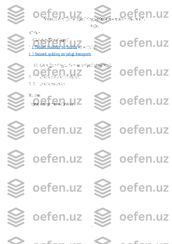 Mavzu:   Andijon viloyatining turistik rekratsion resurslari.
Reja.
Kirish
I BOB.Andijon viloyati
1. 1.Tabiati    ,hududiy bo linishiʻ     va  xo jaligi	ʻ .
1.2.Sanoati    ,qishloq xo jaligi	
ʻ    ,transporti    .
II BOB.Andijonning turizm salohiyati o rganildi.	
ʻ
2. 1. Turistik qiziqish ob' е ktlari.
2. 2. Turistik r е surslar.
Xulosa
Foydalanilgan adabiyotlar.
1 