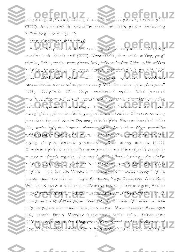 ming kishiga 28,7 vrach), 22 ming o rta ma lumotli tibbiy xodim, 5 sanatoriy borʻ ʼ
(2000).   Andijon   shahrida   Respublika   shoshilinch   tibbiy   yordam   markazining
bo limi ishga tushirildi (2000).	
ʻ
Sport[ tahrir   |   manbasini tahrirlash ]
Andijon   viloyatida   sportchilari   sportning   37   turi   bo yicha   turli   darajadagi	
ʻ
musobaqalarda   ishtirok   etadi   (2000).   Chavandozlik,   chim   ustida   xokkey,   yengil
atletika,   futbol,   tennis,   sport   gimnastikasi,   boks   va   boshqa   Chim   ustida   xokkey
bo yicha „Andijanka“ ayollar jamoasi Yevropa chempionlari kubogi sohibi. 1996-	
ʻ
yildan   „Andijanka“   ayollar   futbol   jamoasiga   aylantirildi.   O zbekiston	
ʻ
Respublikasida   xizmat   ko rsatgan   murabbiy   M.D.   Kim   rahbarligida   „Andijanka“	
ʻ
1998,   1999-yillarda   O rta   Osiyo   mamlakatlari   ayollar   futbol   jamoalari
ʻ
musobaqalarida   muvaffaqiyatli   qatnashib,   kubok   hamda   chempionlikni   qo lga	
ʻ
kiritdi.   Andijonda   xizmat   ko rsatgan   sport   ustasi,   Yevropa   chempioni,   jahon	
ʻ
kubogi   g olibi,  jahon   rekordchisi   yengil   atletikachi   Svetlana   O lmasova   va  uning	
ʻ ʻ
jamoadosh   dugonasi   Zamira   Zaytseva,   boks   bo yicha   Yevropa   chempioni   Feliks	
ʻ
Pak,   sambo   bo yicha   Yevropa   chemponi   Mels   An   kabi   mashhur   sportchilar	
ʻ
tarbiyalanganlar.  Baydarkachi  Tatyana  Levina  respublika   terma  jamoasi  tarkibida
keyingi   o n   yillar   davomida   yetakchilikni   qo ldan   bermay   kelmoqda   (2000).	
ʻ ʻ
Olimpiada o yinlarida sobiq Ittifoq terma jamoalari tarkibida andijonlik sportchilar	
ʻ
muntazam   ishtirok   etganlar.   Ular   orasida   Seul   Olimpiadasining   og ir   atletika	
ʻ
bo yicha   kumush   medali   sovrindori   Noil   Muxammadiyorov,   chim   ustida   xokkey	
ʻ
bo yicha
ʻ   –   Igor   Davidov,   Moskva   Olimpiadasining   chim   ustida   xokkey   bo yicha	ʻ
bronza   medali   sovrindorlari   –   Laylo   Ahmedova,   Nelya   Gorbatkova,   Alina   Xam,
Valentina   Zazdravnix   kabil   ar   bor.   O zbekiston   mustaqillikka   erishgach,   Andijon	
ʻ
viloyati sportchilariga ham xalqaro musobaqalarda qatnashishga keng yo l ochildi.	
ʻ
2000-yilda   Sidney   (Avstraliya)da   o tkazilgan   27-olimpiada   o yinlarida   mamlakat	
ʻ ʻ
bo yicha   yagona   oltin   medalni   andijonlik   bokschi   Muhammadqodir   Abdullayev	
ʻ
oldi;   bokschi   Sergey   Mixaylov   bronzamedali   sohibi   bo ldi.   Bokschilardan	
ʻ
O tkirbek   Haydarov,   Ruslan   Chagayevlar   jahon   chempionlaridir.   Andijon   shahri	
ʻ
Respublika   olimpiada   o rinbosarlari   bilim   yurtining   boks   bo yicha   murabbiylari	
ʻ ʻ
10 