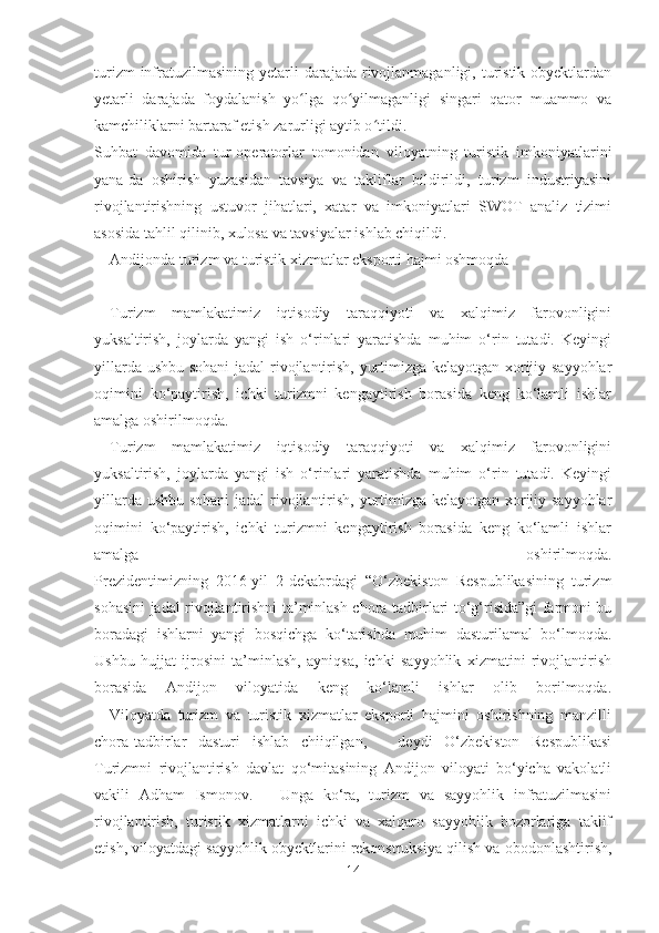 turizm  infratuzilmasining  yetarli  darajada  rivojlanmaganligi, turistik obyektlardan
yetarli   darajada   foydalanish   yo lga   qo yilmaganligi   singari   qator   muammo   vaʻ ʻ
kamchiliklarni bartaraf etish zarurligi aytib o tildi.	
ʻ
Suhbat   davomida   tur-operatorlar   tomonidan   viloyatning   turistik   imkoniyatlarini
yana-da   oshirish   yuzasidan   tavsiya   va   takliflar   bildirildi,   turizm   industriyasini
rivojlantirishning   ustuvor   jihatlari,   xatar   va   imkoniyatlari   SWOT   analiz   tizimi
asosida tahlil qilinib, xulosa va tavsiyalar ishlab chiqildi.
Andijonda turizm va turistik xizmatlar eksporti hajmi oshmoqda
Turizm   mamlakatimiz   iqtisodiy   taraqqiyoti   va   xalqimiz   farovonligini
yuksaltirish,   joylarda   yangi   ish   o‘rinlari   yaratishda   muhim   o‘rin   tutadi.   Keyingi
yillarda ushbu sohani  jadal rivojlantirish, yurtimizga kelayotgan xorijiy sayyohlar
oqimini   ko‘paytirish,   ichki   turizmni   kengaytirish   borasida   keng   ko‘lamli   ishlar
amalga oshirilmoqda.
Turizm   mamlakatimiz   iqtisodiy   taraqqiyoti   va   xalqimiz   farovonligini
yuksaltirish,   joylarda   yangi   ish   o‘rinlari   yaratishda   muhim   o‘rin   tutadi.   Keyingi
yillarda ushbu sohani  jadal rivojlantirish, yurtimizga kelayotgan xorijiy sayyohlar
oqimini   ko‘paytirish,   ichki   turizmni   kengaytirish   borasida   keng   ko‘lamli   ishlar
amalga   oshirilmoqda.
Prezidentimizning   2016-yil   2-dekabrdagi   “O‘zbekiston   Respublikasining   turizm
sohasini jadal rivojlantirishni ta’minlash chora-tadbirlari to‘g‘risida”gi farmoni bu
boradagi   ishlarni   yangi   bosqichga   ko‘tarishda   muhim   dasturilamal   bo‘lmoqda.
Ushbu   hujjat   ijrosini   ta’minlash,   ayniqsa,   ichki   sayyohlik   xizmatini   rivojlantirish
borasida   Andijon   viloyatida   keng   ko‘lamli   ishlar   olib   borilmoqda.
–   Viloyatda   turizm   va   turistik   xizmatlar   eksporti   hajmini   oshirishning   manzilli
chora-tadbirlar   dasturi   ishlab   chiiqilgan,   –   deydi   O‘zbekiston   Respublikasi
Turizmni   rivojlantirish   davlat   qo‘mitasining   Andijon   viloyati   bo‘yicha   vakolatli
vakili   Adham   Ismonov.   –   Unga   ko‘ra,   turizm   va   sayyohlik   infratuzilmasini
rivojlantirish,   turistik   xizmatlarni   ichki   va   xalqaro   sayyohlik   bozorlariga   taklif
etish, viloyatdagi sayyohlik obyektlarini rekonstruksiya qilish va obodonlashtirish,
14 