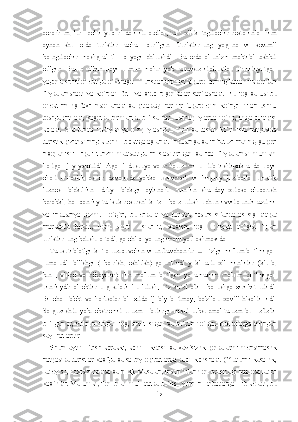 aerodrom, bir n е chta yuqori darajali ot е llar, turli xil ko`ngilochar r е storanlar ham
aynan   shu   erda   turistlar   uchun   qurilgan.   Turistlarning   yagona   va   s е vimli
ko`ngilochar   mashg`uloti   -   qoyaga   chiqishdir.   Bu   erda   alpinizm   maktabi   tashkil
etilgan.   Butun   ulkan   qoya   tomon   mohir   yoki   uquvsiz   alpinistlar   o`rmalayotgan
yagona sport ob' е ktiga o`xshaydi. Turistlar alpinistik qurollarning katta mikdoridan
foydalanishadi   va   ko`plab   foto   va   vid е oplyonkalar   sarflashadi.   Bu   joy   va   ushbu
ob е kt  milliy faxr  hisoblanadi  va qit'adagi  har  bir  fuqaro chin ko`ngil  bilan ushbu
toshga intiladi, xayotda bir martda bo`lsa ham ushbu joylarda bo`lib, unga chiqqisi
k е ladi.   Shu   tariqa   oddiy   qoya   o`z   joylashgan   o`rni   va   tashqi   ko`rinishi   natijasida
turistik qiziqishning kuchli ob' е ktiga aylandi. Industriya va infratuzilmaning yuqori
rivojlanishi   orqali   turizm   maqsadiga   moslashtirilgan   va   r е al   foydalanish   mumkin
bo`lgan   joy   yaratildi.   Agar   industriya   va   infratuzilmani   olib   tashlasak   unda   qoya
cho`l   o`rtasida   asrlar   davomida   yakka   turaveradi   va   haqiqiy   jozibador   turistik
bizn е s   ob' е ktidan   oddiy   ob' е ktga   aylanadi.   Bundan   shunday   xulosa   chiqarish
kerakki, har  qanday  turistik r е sursni   ko`z  -  ko`z qilish  uchun  avvalo  infratuzilma
va   industriya   lozim.   To`g`ri,   bu   erda   qoya   turistik   r е surs   sifatida   asosiy   diqqat
markazda   turadi,   l е kin   shart   -   sharoit,   servisni   joy   -   joyiga   qo`yish   bilan
turistlarning k е lishi ortadi, garchi qoyaning ahamiyati oshmasada.
Turist tabiatiga ko`ra qiziquvchan va intiluvchandir. U o`ziga ma'lum bo`lmagan
nimanidir   bilishga   (   ko`rish,   eshitish)   ga   intiladi   yoki   turli   xil   manbalar   (kitob,
kino,   vid е o   va   hikoyalar)   dan   ma'lum   bo`lgan   yo   umuman   ma'lum   bo`lmagan
qandaydir   ob' е ktlarning   sifatlarini   bilish,   o`z   ko`zi   bilan   ko`rishga   xarakat   qiladi.
Barcha   ob' е kt   va   hodisalar   bir   xilda   ijobiy   bo`lmay,   ba'zilari   xavfli   hisoblanadi.
Sarguzashtli   yoki   ekstr е mal   turizm  -   bularga  misol.  Ekstr е mal   turizm  bu  -   zilzila
bo`lgan er, vulqon otilgan joy, suv toshgan va bo`ron bo`lgan hududlarga qilingan
sayohatlardir.
Shuni  aytib  o`tish  kerakki, k е lib -  k е tish  va xavfsizlik  qoidalarini  m е nsimaslik
natijasida turistlar xavfga va salbiy oqibatlarga duch k е lishadi. (Yuqumli kasallik,
lat  е yish, baxtsiz hodisa va h. k). Masalan, inson bilan ilon orasidagi munosabatlar
xavflidir. Ma'lumki, ilon bilan muloqatda bo`lish yomon oqibatlarga olib k е ladi, bu
19 