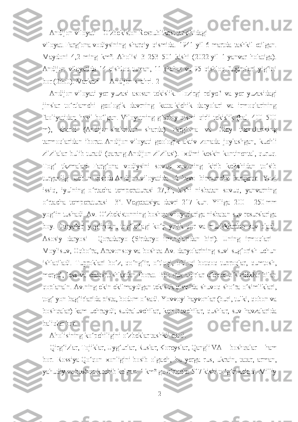 Andijon viloyati   –   O zbekiston Respublikasiʻ   tarkibidagi
viloyat.   Farg ona	
ʻ   vodiysining   sharqiy   qismida.   1941-yil   6-martda   tashkil   etilgan.
Maydoni   4,2   ming   km².   Aholisi   3   253   501   kishi   (2022-yil   1-yanvar   holatiga).
Andijon   viloyatida   14   qishloq   tuman,   11   shahar   va   95   qishloq   fuqarolari   yig ini	
ʻ
bor (2000). Markazi   —   Andijon shahri . [2]
Andijon   viloyati   yer   yuzasi   asosan   tekislik.   Hozirgi   relyefi   va   yer   yuzasidagi
jinslar   to rtlamchi   geologik   davrning   katta-kichik   daryolari   va   irmoqlarining	
ʻ
faoliyatidan   hosil   bo lgan.   Viloyatning   g arbiy   qismi   qirli   tekislik   (bal.   400–500	
ʻ ʻ
m),   sharqi   ( Andijon   shahridan   sharda)   Farg ona   va   Olay   tizmalarining	
ʻ
tarmoqlaridan   iborat.   Andijon   viloyati   geologik   aktiv   zonada   joylashgan,   kuchli
zilzilalar bulib turadi (qarang   Andijon   zilzilasi). Ixdimi keskin kontinental, quruq.
Tog   tkzmalari   Farg ona   vodiysini   sovuq   xavoning   kirib   kelishidan   to sib	
ʻ ʻ ʻ
turganligi   uchun   qishda   Andijon   viloyatida   ob-havo   birmuncha   barqaror.   Yozi
issiq,   iyulning   o rtacha   temperaturasi   27,3°,   kishi   nisbatan   sovuq,   yanvarning	
ʻ
o rtacha   temperaturasi   –3°.   Vegetatsiya   davri   217   kun.   Yiliga   200	
ʻ   –   250   mm
yog in tushadi. Av. O zbekistonning boshqa viloyatlariga nisbatan suv resurslariga	
ʻ ʻ
boy.   Daryolari   yog indan,   tog larlagi   ko p   yillik   qor   va   muzliklardan   suv   oladi.	
ʻ ʻ ʻ
Asosiy   daryosi   –   Qoradaryo   (Sirdaryo   irmoqlaridan   biri).   Uning   irmoqlari   –
Moylisuv, Oqbo ra, Aravonsoy va boshqa Av. daryolarining suvi sug orish uchun	
ʻ ʻ
ishlatiladi.   Tuproklari   bo z,   qo ng ir,   o tloqi,   o tloqi-botqoq   tuproqlar,   qumtosh,	
ʻ ʻ ʻ ʻ ʻ
mergel,   less   va   chaqirtoshlardan   iborat.   Bahorda   adirlar   efemer   o simliklar   bilan	
ʻ
qoplanaln. Av.ning ekin ekilmaydigan tekislik qismida shuvoq-sho ra o simliklari,
ʻ ʻ
tog  yon bag irlarida pista, bodom o sadi. Yovvoyi hayvonlar (buri, tulki, qobon va	
ʻ ʻ ʻ
boshqalar)   kam   uchraydi;   sudraluvchilar,   kemiruvchilar,   qushlar,   suv   havzalarida
baliqlar bor.
Aholisining ko pchiligini	
ʻ   o zbeklar	ʻ   tashkil etadi.  
Qirg izlar	
ʻ ,   Tojiklar ,   Uyg urlar	ʻ ,   Ruslar ,   Koreyslar ,   Qangli   VA   boshqalar   ham
bor.   Rossiya   Qo qon   xonligini	
ʻ   bosib   olgach,   bu   yerga   rus,   ukrain,   tatar,   arman,
yahudiy va boshqa kuchib kelgan. 1   km² ga o rtacha 517 kishi to g ri keladi. Milliy	
ʻ ʻ ʻ
2 