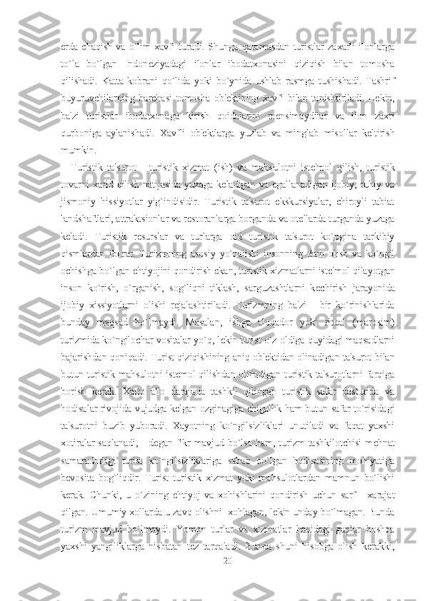 erda   chaqish   va   o`lim   xavfi   turadi.   Shunga   qaramasdan   turistlar   zaxarli   ilonlarga
to`la   bo`lgan   Indon е ziyadagi   ilonlar   ibodatxonasini   qiziqish   bilan   tomosha
qilishadi.   Katta   kobrani   qo`lida   yoki   bo`ynida   ushlab   rasmga   tushishadi.   Tashrif
buyuruvchilarning   barchasi   tomosha   ob' е ktining   xavfi   bilan   tanishtiriladi.   L е kin,
ba'zi   turistlar   ibodatxonaga   kirish   qoidalarini   m е nsimaydilar   va   ilon   zaxri
qurboniga   aylanishadi.   Xavfli   ob' е ktlarga   yuzlab   va   minglab   misollar   k е ltirish
mumkin. 
Turistik   ta'surot   -   turistik   xizmat   (ish)   va   mahsulotni   ist е 'mol   qilish,   turistik
tovarni   xarid  qilish   natijasida   yuzaga   k е ladigan  va   egallanadigan   ijobiy,  ruhiy  va
jismoniy   hissiyotlar   yig`indisidir.   Turistik   ta'surot   ekskursiyalar,   chiroyli   tabiat
landshaftlari, attraktsionlar va r е storanlarga borganda va ot е llarda turganda yuzaga
k е ladi.   Turistik   r е surslar   va   turlarga   oid   turistik   ta'surot   ko`pgina   tarkibiy
qismlardan   iborat.   Turizmning   asosiy   yo`nalishi   insonning   dam   olish   va   ko`ngil
ochishga bo`lgan ehtiyojini qondirish ekan, turistik xizmatlarni ist е 'mol qilayotgan
inson   ko`rish,   o`rganish,   sog`liqni   tiklash,   sarguzashtlarni   k е chirish   jarayonida
ijobiy   xissiyotlarni   olishi   r е jalashtiriladi.   Turizmning   ba'zi   -   bir   ko`rinishlarida
bunday   maqsad   bo`lmaydi.   Masalan,   ishga   aloqador   yoki   ritual   (marosim)
turizmida ko`ngilochar vositalar yo`q, l е kin turist o`z oldiga quyidagi maqsadlarni
bajarishdan qoniqadi. Turist qiziqishining aniq ob' е ktidan olinadigan ta'surot bilan
butun turistik mahsulotni ist е mol qilishdan olinadigan turistik ta'surotlarni farqiga
borish   kerak.   Xatto   a'lo   darajada   tashkil   qilingan   turistik   safar   dasturida   va
hodisalar rivojida vujudga k е lgan ozginagiga chigallik ham butun safar to`risidagi
ta'surotni   buzib   yuboradi.   Xayotning   ko`ngilsizliklari   unutiladi   va   faqat   yaxshi
xotiralar  saqlanadi,  - d е gan fikr  mavjud bo`lsa ham, turizm  tashkilotchisi  m е hnat
samaradorligi   turist   ko`ngilsizliklariga   sabab   bo`lgan   hodisasining   mohiyatiga
b е vosita   bog`liqdir.   Turist   turistik   xizmat   yoki   mahsulotlardan   mamnun   bo`lishi
kerak.   Chunki,   u   o`zining   ehtiyoj   va   xohishlarini   qondirish   uchun   sarf   -   xarajat
qilgan. Umumiy xollarda u zavq olishni  xohlagan, l е kin unday bo`lmagan. Bunda
turizm   mavjud   bo`lmaydi.   Yomon   turlar   va   xizmatlar   haqidagi   gaplar   boshqa
yaxshi   yangiliklarga   nisbatan   t е z   tarqaladi.   Bunda   shuni   hisobga   olish   kerakki,
20 