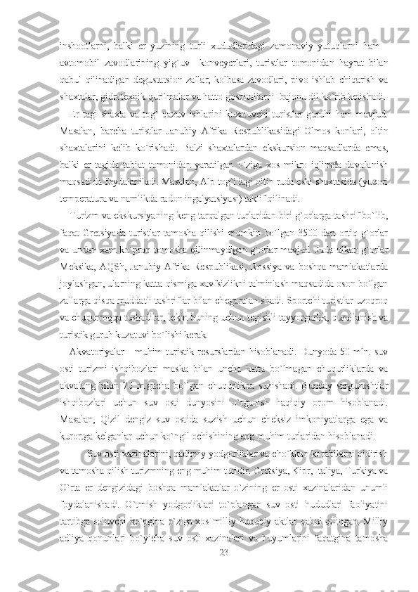 inshootlarni,   balki   er   yuzining   turli   xududlaridagi   zamonaviy   yutuqlarni   ham   -
avtomobil   zavodlarining   yig`uv     konv е yerlari,   turistlar   tomonidan   hayrat   bilan
qabul   qilinadigan   d е gustatsion   zallar,   kolbasa   zavodlari,   pivo   ishlab   chiqarish   va
shaxtalar, gidrot е xnik qurilmalar va hatto gospitallarni  bajonu dil ko`rib k е tishadi.
Er   tagi   shaxta   va   tog`   qazuv   ishlarini   kuzatuvchi   turistlar   guruhi   ham   mavjud.
Masalan,   barcha   turistlar   Janubiy   Afrika   R е spublikasidagi   Olmos   konlari,   oltin
shaxtalarini   k е lib   ko`rishadi.   Ba'zi   shaxtalardan   ekskursion   maqsadlarda   emas,
balki   er   tagida   tabiat   tomonidan   yaratilgan   o`ziga   xos   mikro   iqlimda   davolanish
maqsadida foydalaniladi. Masalan, Alp tog`idagi oltin ruda eski shaxtasida (yuqori
t е mperatura va namlikda radon ingalyatsiyasi) taklif qilinadi. 
Turizm va ekskursiyaning k е ng tarqalgan turlaridan biri g`orlarga tashrif bo`lib,
faqat   Gr е tsiyada   turistlar   tamosha   qilishi   mumkin   bo`lgan   3500   dan   ortiq   g`orlar
va undan xam ko`proq tomosha qilinmaydigan g`orlar mavjud. Juda ulkan g`orlar
M е ksika,   AQSh,   Janubiy   Afrika   R е spublikasi,   Rossiya   va   boshqa   mamlakatlarda
joylashgan, ularning katta qismiga xavfsizlikni ta'minlash maqsadida oson bo`lgan
zallarga qisqa muddatli tashriflar bilan ch е garalanishadi. Sportchi turistlar uzoqroq
va chuqurroqqa tushadilar, l е kin buning uchun t е gishli tayyorgarlik, qurollanish va
turistik guruh kuzatuvi bo`lishi kerak.
Akvatoriyalar  -   muhim   turistik  r е surslardan  hisoblanadi.   Dunyoda  50  mln.  suv
osti   turizmi   ishqibozlari   maska   bilan   uncha   katta   bo`lmagan   chuqurliklarda   va
akvalang   bilan   70   m.gacha   bo`lgan   chuqurlikda   suzishadi.   Bunday   sarguzashtlar
ishqibozlari   uchun   suv   osti   dunyosini   o`rganish   haqiqiy   orom   hisoblanadi.
Masalan,   Qizil   d е ngiz   suv   ostida   suzish   uchun   ch е ksiz   imkoniyatlarga   ega   va
kurortga k е lganlar uchun ko`ngil ochishining eng muhim turlaridan hisoblanadi. 
       Suv osti xazinalarini, qadimiy yodgorliklar va cho`kkan korabllarni qidirish
va tamosha qilish turizmning eng muhim turidir. Gr е tsiya, Kipr, Italiya, Turkiya va
O`rta   er   d е ngizidagi   boshqa   mamlakatlar   o`zining   er   osti   xazinalaridan   unumli
foydalanishadi.   O`tmish   yodgorliklari   to`plangan   suv   osti   hududlari   faoliyatini
tartibga soluvchi ko`pgina o`ziga xos milliy huquqiy aktlar qabul qilingan. Milliy
adliya   qonunlari   bo`yicha   suv   osti   xazinalari   va   buyumlarini   faqatgina   tamosha
23 