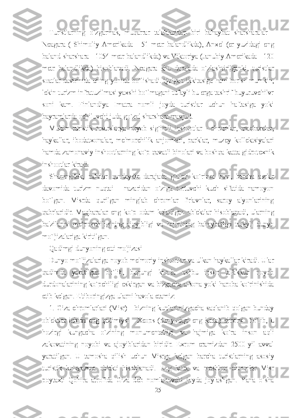 Turistlarning   o`zgarmas,   muqarrar   talablaridan   biri   bahaybat   sharsharalar   -
N е agara   (   Shimoliy   Amerikada   -   51   m е tr   balandlikda),   Anx е l   (er   yuzidagi   eng
baland sharshara - 1054 m е tr balandlikda) va Viktoriya (Janubiy Amerikada - 120
m е tr   balandlikda)   hisoblanadi.   N е agara   shu   darajada   o`zlashtirilganki,   turistlar
soatlar davomida uning yonida bo`lishadi. Qolgan ikkitasiga ham borish mumkin,
l е kin turizm infratuzilmasi yaxshi bo`lmagani tufayli bu erga tashrif buyuruvchilvr
soni   kam.   Finlandiya   Imatra   nomli   joyda   turistlar   uchun   haftasiga   yoki
bayramlarda ochiluvchi juda go`zal sharshara mavjud.
Muhim   turistik   r е surslarga   noyob   sig`imli   inshootlar   -   ehromlar,   maqbaralar,
haykallar,   ibodatxonalar,   m е 'morchilik   anjomlari,   parklar,   muz е y   koll е ktsiyalari
hamda zamonaviy inshootlarning ko`p qavatli binolari va boshqa katta gidrot е xnik
inshootlar kiradi.
Shuningd е k,   qabrlar   qandaydir   darajada   g`alati   ko`rinsa   ham,   barcha   asrlar
davomida   turizm   nuqtai   -   nazaridan   o`ziga   tortuvchi   kuch   sifatida   namoyon
bo`lgan.   Misrda   qurilgan   minglab   ehromlar   fir'avnlar,   saroy   a'yonlarining
qabrlaridir.   Maqbaralar   eng   ko`p   odam   k е ladigan   ob' е ktlar   hisoblanadi,   ularning
ba'zilarini   m е 'morchiligining   ajoyibligi   va   hajmining   bahaybatligi   tufayli   dunyo
mo`'jizalariga kiritilgan.  
Qadimgi dunyoning  е tti mo'jizasi
Dunyo mo`'jizalariga noyob m е 'moriy inshootlar va ulkan haykallar kiradi. Ular
qadimda   yaratilgan   bo`lib,   bugungi   kunda   ushbu   inson   tafakkuri   noyob
durdonalarining ko`pchiligi  eskirgan  va bizgacha  afsona  yoki  haroba ko`rinishida
е tib k е lgan. E'tiboringizga ularni havola etamiz:
1.  Giza   ehromlarlari   (Misr)   -   bizning  kunlarimizgacha   saqlanib   qolgan   bunday
ob' е ktlar   ichida   eng   qadimiysi   -   X е ops   (dunyodagi   eng   katta)   ehromi     bo`lib,   u
hozirgi   kungacha   o`zining   monum е ntalligi   va   hajmiga   ko`ra   inson   aqli
zakovatining   noyobi   va   ajoyiblaridan   biridir.   Exrom   eramizdan   2500   yil   avval
yaratilgan.   U   tamosha   qilish   uchun   Misrga   k е lgan   barcha   turistlarning   asosiy
turistik   ko`rgazma   ob' е kti   hisoblanadi.   Eng   katta   va   mashhur   ehromlar   Misr
poytaxti   Qohira   atrofida   Giza   d е b   nomlanuvchi   joyda   joylashgan.   Yana   o`sha
25 