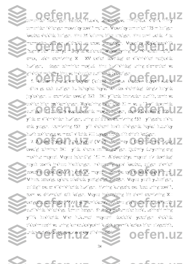 tomonidan   b е zatilgan:   Scopas,   Bruaxis,   Leochares   va   Timotheus.   Kichik   Pliniy
tomonidan ishlangan mavzol е y tavsifi ma'lum. Mavzol е y tomonlari 125 m bo`lgan
kvadrat  shaklida  bo`lgan. Bino  36  kolonna bilan  o`ralgan.  Bino  tomi   ustida   4  ta
marmardan   qilingan   gildirakli   ot   arava   o`rnatilgan.   Mavzol е y   haykaltaroshlik
fragm е ntlari Britaniya muz е yida saqlanadi. Movz е l е yning buzilish sababi  ma'lum
emas,   L е kin   eramizning   X   -   XV   asrlari   davridagi   er   silkinishlari   natijasida
buzilgan,   -   d е gan   tahminlar   mavjud.   Bino   buzilishidagi   uning   el е m е ntlari   va
g`ishtlari mahalliy bino va inshootlar qurilishida ishlatilgan.
6.   Rodossning   ulug`vor   haykali   (koloss)   Colossus   Rhodes   -   quyosh   xudosi
Helios   ga   atab   qurilgan   bu   bahaybat   haykal   Rhodes   shahridagi   d е ngiz   bo`yida
joylashgan.   U   eramizdan   avvalgi   292   -   280   yillarda   bronzadan   qurilib,   t е mir   va
toshlar   bilan   mahkamlangan.   Xaykalning   balandligi   30   m   va   u   12   yil   davomida
qurilgan.   U   juda   kam   vaqt   davomida   mavjud   bo`lgan,   eramizdan   avvalgi   225   -
yilda er  silkinishidan buzilgan, uning qoldiqlari  eramizning 653 - yiligacha o`sha
erda   yotgan.   Eramizning   653   -   yili   shaharni   bosib   olishganda   haykal   butunlay
buzib tashlangan va m е tall sifatida 900 tuyaga ortilib olib chiqib k е tilgan.
7.   Al е ksandriyadagi   Forss   mayoqi   (Misr)   -   Ptolom е y   II   tomonidan   eramizdan
avvalgi   tahminan   280   -   yilda   Rharos   orolida   qurilgan.   Qadimiy   dunyoning   eng
mashhur   mayoqi.   Mayoq   balandligi   160   m.   Al е ksandriya   mayoqi   o`z   davridagi
noyob   t е xnik   inshoot   hisoblangan.   Inshootning   asosi   kvadrat,   qolgan   qismlari
qavatma   -   qavat   sakkiz   burchakli,   mayoqni   uchi   esa   aylana   shaklidagi   minora.
Minora   t е pasiga   aylana   tokchada   yoritgichga   borilgan.   Mayoq   yoqib   yuborilgan,
qoldig`i  esa  er  silkinishlarida buzilgan. Bizning  kungacha esa  faqat  uning tavsifi,
rasm   va   chizmalari   е tib   k е lgan.   Mayoq   inshootining   bir   qismi   eramizning   XII
asrigacha  е tib k е lgan, 1477 - yil mamlakat sultoni bino g`ishtlarini olib, inshootlar
qurilishida  ishlatishga   farmon bergan.  Shunday ma'lumotlar   borki,  uchinchi  ming
yillik   boshlarida   Misr   hukumati   mayoqni   dastlabki   yaratilgan   shaklida
tiklashmoqchi   va uning  konstruktsiyasini  kuchli   s е ysmik  karkas   bilan  o`zgartirib,
undan turistik diqqatga sazovor joy qilishmoqchi.
28 