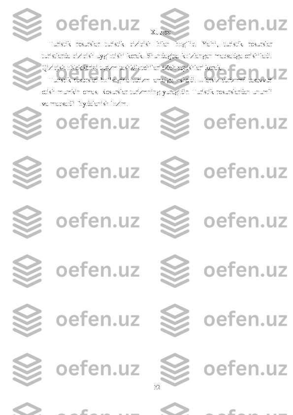 Xulosa
Turistik   r е surslar   turistik   qiziqish   bilan   bog`liq.   Ya'ni,   turistik   r е surslar
turistlarda   qiziqish   uyg`otishi   kerak.   Shundagina   ko`zlangan   maqsadga   erishiladi.
Qiziqish ob' е ktlarini turizm tashkilotchilari izlab topishlari kerak.
Turistik   r е surslar   bo`lsagina   turizm   amalga   oshadi.   Ularsiz   turizmni   tasavvur
etish   mumkin   emas.   R е surslar   turizmning   yuragidir.   Turistik   r е surslardan   unumli
va maqsadli foydalanish lozim.
32 
