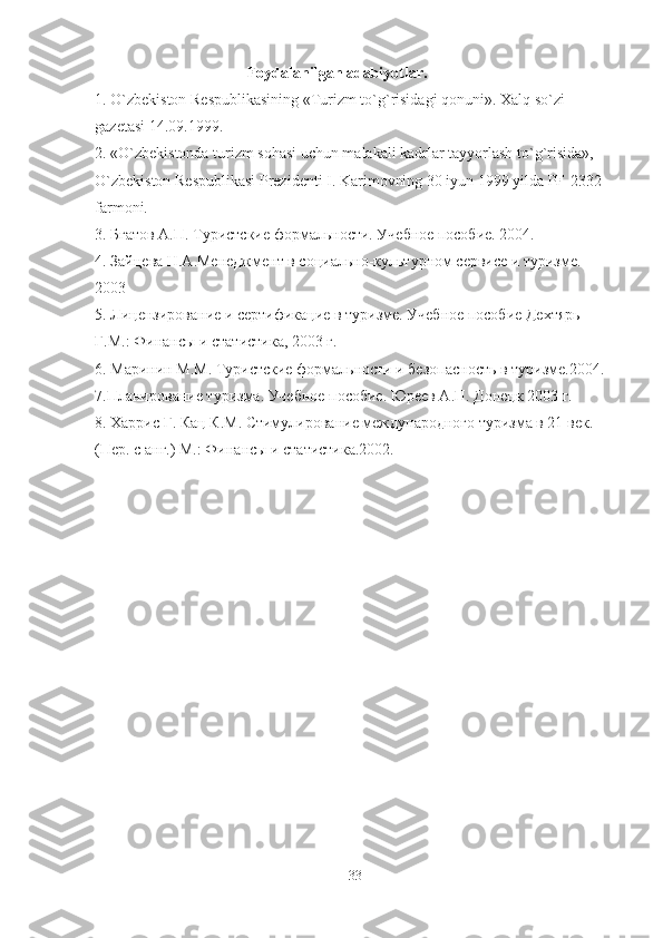                                     Foydalanilgan adabiyotlar.
1. O`zbekiston Respublikasining «Turizm to`g`risidagi qonuni». Xalq so`zi
gazetasi 14.09.1999.
2. «O`zbekistonda turizm sohasi uchun malakali kadrlar tayyorlash to`g`risida», 
O`zbekiston Respublikasi Prezidenti I. Karimovning 30 iyun 1999 yilda PF-2332 
farmoni.
3. Бгатов А.П. Туристские формальности. Учебное пособие. 2004.
4. Зайцева Н.А.Менеджмент в социально-культурном сервисе и туризме. 
2003
5. Лицензирование и сертификацие в туризме. Учебное пособие Дехтярь 
Г.М.: Финансы и статистика, 2003 г.
6.   Маринин М.М. Туристские формальности и безопасность в туризме.2004.
7.Планирование туризма. Учебное пособие. Юреев А.П. Донецк 2003 г.
8. Харрис Г. Кац К.М. Стимулирование международного туризма в 21 век. 
(Пер. с анг.) М.: Финансы и статистика.2002.
33 