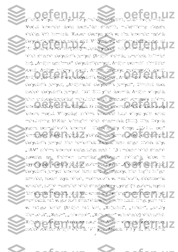 yillarida   viloyat   industriyasi   o z   yo nalishini   o zgartirib,   tubdan   rivojlanmoqda.ʻ ʻ ʻ
Mavjud   korxonalar   davlat   tasarrufidan   chiqarilib,   mulkchilikning   o zgacha	
ʻ
shakliga   kirib   bormoqda.   Xususan   aksariyat   yirik   va   o rta   korxonalar   negizida	
ʻ
aksiyadorlik jamiyatlari   tashkil  etildi.  Viloyatda mulkchilikning  barcha  turiga oid
160  sanoat   korxonasi   bor   (2000).   Bulardan   yiriklari:   Bobur   nomidagi   ip-gazlama
ishlab   chiqarish   aksiyadorlik   jamiyati   (Andijon   shahrida;   tumanlarda   bo limlari	
ʻ
bor),   „Andijon   agrofirmasi“   aksiyadorlikjamiyati,   Andijon   avtomobil   o rindiqlari	
ʻ
zavodi,   Andijon   biokimyo   zavodi,   Andijon   irrigatsiya   mashinasozlik   zavodi,
Andijon   „Semurg “   trikotaj   aksiyadorlik   birlashmasi,   Andijon   don   mahsulotlari"	
ʻ
aksiyadorlik   jamiyati,   „Andijonkabel   aksiyadorlik   jamiyati“,   Chinobod   paxta
tozalash   aksiyadorlik   jamiyati.   1991–2000-yillar   davomida   Andijon   viloyatida
jahon   andozasi   darajasidagi   mahsulotlar   ishlab   chiqaruvchi   zamonaviy   qo shma	
ʻ
korxonalar bunyod qilindi. Viloyatda 79 qo shma korxona, 8447 kichik va xususiy	
ʻ
korxona   mavjud.   Viloyatdagi   qo shma   korxonalar   butun   viloyat   yalpi   sanoat	
ʻ
mahsulotining   53   %dan   ko prog ini   ishlab   chiqarmokda   (2000).   O rta   Osiyoda	
ʻ ʻ ʻ
yagona   avtomobilsozlik   korxonasi   –   O zbek-Janubiy   Koreya   „O zDEU   avto“	
ʻ ʻ
kompaniyasi   Asaka   shahrida   joylashgan.   Italiyaning   „Aka-uka   Federichi“
aksiyadorlik   jamiyati   bilan   hamkorlikda   Asakada   barpo   etilgan   O zbek-Italiya	
ʻ
„FAM“ qo shma korxonasi  soatiga  turiga qarab 1–1,5 t makaron ishlab chiqarish	
ʻ
quvvatiga   ega.   Shahrixon   tumanidagi   Segazaqum   qishlog ida   kalava   ip	
ʻ
tayyorlaydigan va kelgusida undan gazlama to qiydigan „ANTEKS“ ochiq turdagi	
ʻ
aksiyadorlik   jamiyati   korxonasi   barpo   etildi   va   irrigatsiya   bilan   bog liq   bo lgan	
ʻ ʻ
tarmoklar,   paxtani   qayta   ishlash,   mashinasozlik   va   metallsozlik,   elektrotexnika
sanoatlari, qurilish materiallari ishlab chiqarish, kimyo, yengil (ip-gazlama, paypoq
fabrikalari va boshqalar), oziq-ovqat sanoati eng rivojlangan tarmoklardir. Viloyat
mamlakatda neft va gaz qazib chiqarishda salmoqli o rin tutadi. O nga yaqin neft	
ʻ ʻ
va   neft-gaz   konlari   (Andijon   neft   koni,   „Xo jaobod“,   „Bo ston“,   „Janubiy	
ʻ ʻ
Olamushuk“, „Xartum“, „Polvontosh“, „Xo jausmon“ va boshqalar) ishlab turibdi.	
ʻ
Xo jaobod	
ʻ   –  Andijon   –  Asaka   gaz  quvuri   bor.  Andijon  viloyatida  dastlabki   paxta
tozalash zavodlari Andijon shahrida 1911-yilda, Asakada 1912-yilda, Shahrixonda
4 