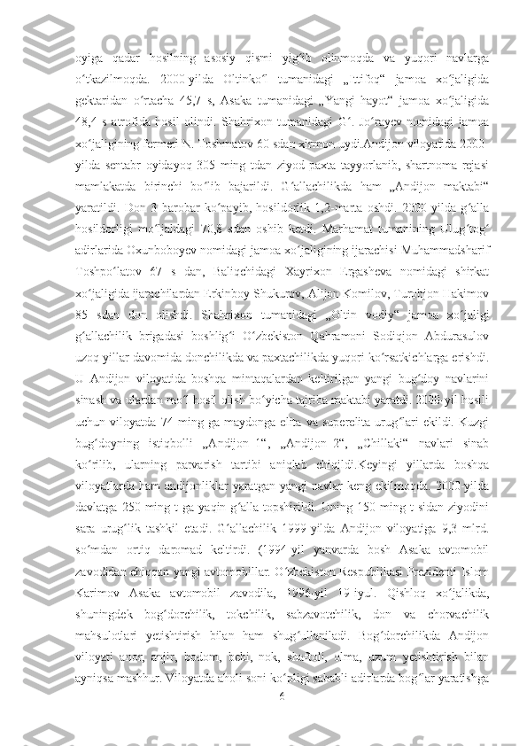 oyiga   qadar   hosilning   asosiy   qismi   yig ib   olinmoqda   va   yuqori   navlargaʻ
o tkazilmoqda.   2000-yilda   Oltinko l   tumanidagi   „Ittifoq“   jamoa   xo jaligida	
ʻ ʻ ʻ
gektaridan   o rtacha   45,7   s,   Asaka   tumanidagi   „Yangi   hayot“   jamoa   xo jaligida	
ʻ ʻ
48,4   s   atrofida   hosil   olindi.   Shahrixon   tumanidagi   G .   Jo rayev   nomidagi   jamoa	
ʻ ʻ
xo jaligining fermeri N. Toshmatov 60 sdan xirmon uydi.Andijon viloyatida 2000-	
ʻ
yilda   sentabr   oyidayoq   305   ming   tdan   ziyod   paxta   tayyorlanib,   shartnoma   rejasi
mamlakatda   birinchi   bo lib   bajarildi.   G allachilikda   ham   „Andijon   maktabi“	
ʻ ʻ
yaratildi.   Don   3   barobar   ko payib,   hosildorlik   1,2-marta   oshdi.   2000-yilda   g alla	
ʻ ʻ
hosildorligi   mo ljaldagi   70,8   sdan   oshib   ketdi.   Marhamat   tumanining   Ulug tog	
ʻ ʻ ʻ
adirlarida Oxunboboyev nomidagi jamoa xo jaligining ijarachisi Muhammadsharif	
ʻ
Toshpo latov   67   s   dan,   Baliqchidagi   Xayrixon   Ergasheva   nomidagi   shirkat	
ʻ
xo jaligida ijarachilardan Erkinboy Shukurov, Alijon Komilov, Turobjon Hakimov	
ʻ
85   sdan   don   olishdi.   Shahrixon   tumanidagi   „Oltin   vodiy“   jamoa   xo jaligi	
ʻ
g allachilik   brigadasi   boshlig i   O zbekiston   Qahramoni   Sodiqjon   Abdurasulov	
ʻ ʻ ʻ
uzoq yillar davomida donchilikda va paxtachilikda yuqori ko rsatkichlarga erishdi.	
ʻ
U   Andijon   viloyatida   boshqa   mintaqalardan   keltirilgan   yangi   bug doy   navlarini	
ʻ
sinash va ulardan mo l hosil olish bo yicha tajriba maktabi yaratdi. 2000-yil hosili	
ʻ ʻ
uchun   viloyatda   74   ming   ga   maydonga   elita   va   superelita   urug lari   ekildi.   Kuzgi	
ʻ
bug doyning   istiqbolli   „Andijon–1“,   „Andijon–2“,   „Chillaki“   navlari   sinab	
ʻ
ko rilib,   ularning   parvarish   tartibi   aniqlab   chiqildi.Keyingi   yillarda   boshqa
ʻ
viloyatlarda   ham   andijonliklar   yaratgan   yangi   navlar   keng   ekilmoqda.  2000-yilda
davlatga  250  ming  t   ga  yaqin  g alla  topshirildi.  Uning  150  ming  t  sidan   ziyodini	
ʻ
sara   urug lik   tashkil   etadi.   G allachilik   1999-yilda   Andijon   viloyatiga   9,3   mlrd.	
ʻ ʻ
so mdan   ortiq   daromad   keltirdi.   (1994-yil   yanvarda   bosh   Asaka   avtomobil	
ʻ
zavodidan chiqqan yangi avtomobillar. O zbekiston Respublikasi Prezidenti Islom	
ʻ
Karimov   Asaka   avtomobil   zavodila,   1996-yil   19-iyul.   Qishloq   xo jalikda,	
ʻ
shuningdek   bog dorchilik,   tokchilik,   sabzavotchilik,   don   va   chorvachilik	
ʻ
mahsulotlari   yetishtirish   bilan   ham   shug ullaniladi.   Bog dorchilikda   Andijon	
ʻ ʻ
viloyati   anor,   anjir,   bodom,   behi,   nok,   shaftoli,   olma,   uzum   yetishtirish   bilan
ayniqsa mashhur. Viloyatda aholi soni ko pligi sababli adirlarda bog lar yaratishga	
ʻ ʻ
6 