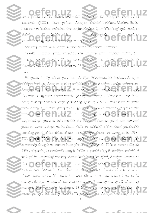 temir   yo llar   qurildi.   Barcha   avtomobil   yo llarining   6,2   ming   km   qismi   qattiqʻ ʻ
qoplamali   (2000).   Havo   yo llari   Andijon   shahrini	
ʻ   Toshkent ,   Moskva ,   Sankt-
Peterburg   va boshqa shaharlar, shuningdek   Kavkaz ,   Qrim   bilan bog laydi. Andijon	
ʻ
shahri   ko chalarida,   shuningdek   Andijon	
ʻ
shahridan   Kuyganyor   shaharchasiga   trolleybus   qatnaydi.
Madaniy-maorif va sog liqni saqlash[	
ʻ tahrir   |   manbasini tahrirlash ]
1999/2000   o quv   yilida   viloyatda   738   umumiy   ta lim   maktabi   bo lib,   510	
ʻ ʼ ʻ
mingdan   ziyod   o quvchi,   24   gimnaziyada   7538   ming   o quvchi,   32   akademik	
ʻ ʻ
litseyda   5862   o quvchi,   28   musiqa   va   62   sport   maktabida   30940   o quvchi   ta lim	
ʻ ʻ ʼ
oldi.
Viloyatda   4   oliy   o quv   yurti   bor:   Andijon   Mashinasozlik   instituti,   Andijon	
ʻ
tibbiyot   instituti,   Andijon   qishloq-xo jalik   instituti,   Andijon   Davlat   universiteti.	
ʻ
Andijon   oliy   o quv   yurtlarida   10,8   ming   talaba   ta lim   oldi   (2000).   1999-yil	
ʻ ʼ
oktabrda   Kuyganyor   shaharchasida   (Andijon   tumani)   O zbekiston   Respublika	
ʻ
Andijon   viloyati   va   suv   xo jaligi   vazirligi   Qishloq   xujalik   ilmiy   ishlab   chiqarish	
ʻ
markazining   Sug oriladigan   yerlarda   g alla   va   dukkakli   o simliklar   yetishtirish	
ʻ ʻ ʻ
ilmiy   tadqiqot   instituti   tashkil   etildi.   Institutning   asosiy   vazifasi   mamlakatda
sug oriladigan   yerlarda   dehqonchilik   sharoitiga   moslashgan   yangi   don   navlarini	
ʻ
yaratish,   tumanlashgan   va   istiqbolli   g alla   va   dukkakli   o simliklarni   yetishtirish	
ʻ ʻ
texnologiyasini   ishlab   chiqarishdan   iborat.Viloyat   shahar   va   tumanlarida   1998–
2000-yillarda 19 kollej va akademik litseylar binolari qurilib ishga tushirildi. Ular
zamonaviy dastgoh va texnika bilan jihozlandi. Viloyatda 20 kasb-hunar kollejida
22389 o quvchi, 28 akademik litseyda 15928 o quvchi o qiydi. Andijon shahridagi	
ʻ ʻ ʻ
va  Oqoltin  tumanidagi   maishiy  xizmat  kasb-hunar  kollejlari,  Andijon  tumanining
Oqyor   qishlog idagi   sanoat   kasb-hunar   kolleji   (mazkur   kollejga   O zbekiston	
ʻ ʻ
Respublikasi   Prezidenti   Islom   Karimov   ikki   marta   tashrif   buyurdi)   eng   namunali
o quv   dargohlaridir.   Viloyatda   4   muzey   (Andijon   viloyat   adabiyot   va   san at	
ʻ ʼ
muzeyi,   Andijon   viloyat   o lkashunoslik   muzeyi,   Bobur   uy   muzeyi,   Cho lpon   uy	
ʻ ʻ
muzeyi),   508   ommaviy   kutubxona   (8150,4   ming   nusxa   asar),   183   klub,   37
madaniyat   uyi,   966   badiiy   havaskorlik   jamoalari   bor.   Andijon   shahridagi   Bobur
8 