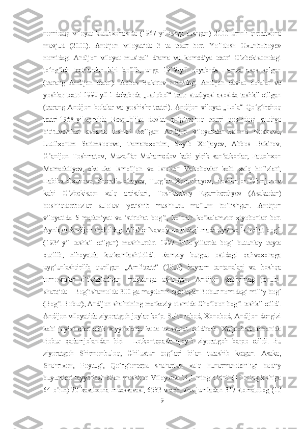 nomidagi   viloyat   kutubxonasida   (1967-yil   ishga   tushgan)   2000   urnnli   qiroatxona
mavjud   (2000).   Andijon   viloyatida   3   ta   teatr   bor.   Yo ldosh   Oxunboboyevʻ
nomidagi   Andijon   viloyat   musiqali   drama   va   komediya   teatri   O zbekistondagi	
ʻ
to ng ich   teatrlardan   biri   bo lib,   unga   1919-yil   noyabrda   Hamza   asos   solgan	
ʻ ʻ ʻ
(qarang   Andijon   teatri).   Abbos   Bakirov   nomidagi   Andijon   davlat   bolalar   va
yoshlar teatri   1990-yil   1-dekabrda „Istiqbol“ teatr  studiyasi  asosida  tashkil etilgan
(qarang   Andijon   bolalar   va   yoshishr   teatri).   Andijon   viloyat   „Lola“   Qo g irchoq	
ʻ ʻ
teatri   1968-yil   aprelda   Respublika   davlat   qo g irchoq   teatri   qoshidagi   studiya	
ʻ ʻ
bitiruvchilari   asosida   tashkil   bo lgan   Andijon   viloyatidan	
ʻ   Halima   Nosirova ,
Lutfixonim   Sarimsoqova,   Tamaraxonim,   Soyib   Xo jayev,   Abbos   Bakirov,	
ʻ
G anijon   Toshmatov,   Muzaffar   Muhamedov   kabi   yirik   san atkorlar;   Fattohxon	
ʻ ʼ
Mamadaliyev,   aka-uka   Ismoiljon   va   Isroilon   Vahobovlar   kabi   xalq   hofizlari;
Habiba   Oxunova,   Sherali   Jo rayev,   Turg un   Xonto rayev,   Hoshimjon   Olimjonov	
ʻ ʻ ʻ
kabi   O zbekiston   xalq   artistlari,   Toshkanboy   Egamberdiyev   (Asakadan)	
ʻ
boshliqdorbozlar   sulolasi   yetishib   mashhuru   ma lum   bo lishgan.   Andijon	
ʼ ʻ
viloyatida   5   madaniyat   va   istirohat   bog i,   ko plab   ko kalamzor   xiyobonlar   bor.	
ʻ ʻ ʻ
Ayniqsa Andijon shahridagi Alisher Navoiy nomidagi madaniyat va istirohat bog i	
ʻ
(1934-yil   tashkil   etilgan)   mashhurdir.   1997–2000-yillarda   bog   butunlay   qayta	
ʻ
qurilib,   nihoyatda   kurkamlashtirildi.   Ramziy   burgut   ostidagi   qahvaxonaga
uyg unlashtirilib   qurilgan   „Amfiteatr“   (2000)   bayram   tantanalari   va   boshqa	
ʻ
tomoshalar   o tkaziladigan   maskanga   aylangan.   Andijon   shahrining   janubi-	
ʻ
sharqida   – Bog ishamolda 300 ga maydonni egallagan Bobur nomidagi milliy bog
ʻ ʻ
(Bog i Bobur), Andijon shahrining markaziy qismida Cho lpon bog i tashkil etildi.	
ʻ ʻ ʻ
Andijon viloyatida ziyoratgoh joylar ko p. Sultonobod, Xonobod, Andijon dengizi	
ʻ
kabi   joylar   chet   ellik   sayyoxlarda   katta   taassurot   qoldiradi.   Xo jaobod   tumanida	
ʻ
Bobur   qadamjolaridan   biri   –   Lotkontepada   ajoyib   ziyoratgoh   barpo   etildi.   Bu
ziyoratgoh   Shirmonbuloq,   Chilustun   tog lari   bilan   tutashib   ketgan.   Asaka,	
ʻ
Shahrixon,   Poytug ,   Qo rg ontepa   shaharlari   xalq   hunarmandchiligi   badiiy	
ʻ ʻ ʻ
buyumlari tayyorlash bilan mashhur. Viloyatda 14,1 ming o rinli (10 ming kishiga	
ʻ
64 o rin) 70 kasalxona muassasasi, 6233 vrach, shu jumladan 317 stomatolog (10	
ʻ
9 