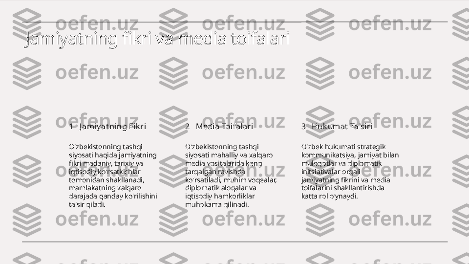 Jamiyatning fikri va media toifalari
1 2 3J amiy at ning Fik ri Medi a Toifalari Huk um at  Ta'siri
O'zbekistonning tashqi 
siyosati haqida jamiyatning 
fikri madaniy, tarixiy va 
iqtisodiy ko'rsatkichlar 
tomonidan shakllanadi, 
mamlakatning xalqaro 
darajada qanday ko'rilishini 
ta'sir qiladi. O'zbekistonning tashqi 
siyosati mahalliy va xalqaro 
media vositalarida keng 
tarqalgan ravishda 
ko'rsatiladi, muhim voqealar, 
diplomatik aloqalar va 
iqtisodiy hamkorliklar 
muhokama qilinadi. O'zbek hukumati strategik 
kommunikatsiya, jamiyat bilan 
muloqotlar va diplomatik 
initsiativalar orqali 
jamiyatning fikrini va media 
toifalarini shakllantirishda 
katta rol o'ynaydi. 