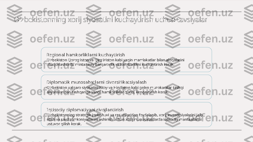 O'zbekistonning xorij siyosatini kuchaytirish uchun tavsiyalar
Regional hamk orlik l arni k uchay t irish
O'zbekiston Qozog'iston va Qirg'iziston kabi yaqin mamlakatlar bilan aloqalarini 
chuqurlashtirib, mintaqaviy barqarorlik va hamkorlikni kuchaytirish kerak.
Dipl omat ik  m unosabat l arni div ersi fi k at siy al ash
O'zbekiston xalqaro siyosatini Xitoy va Hindiston kabi gelen muzokaralar tashqi 
aliyanslaridan tashqariga yangi hamkorliklar qurib, kengaytirish kerak.
Iqt i sodiy  di pl omat iy ani riv ojlant irish
O'zbekistonning strategik joylashuvi va resurslaridan foydalanib, xorij investitsiyalarini jalb 
etish va savdo imkoniyatlarini oshirish uchun xorij munosabatlarda iqtisodiy manfaatlarni 
ustuvor qilish kerak. 