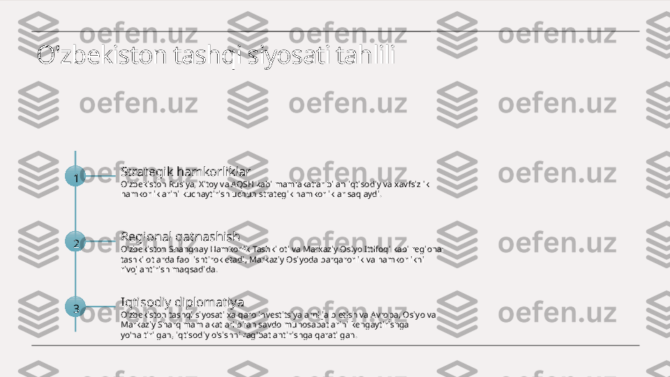 O'zbekiston tashqi siyosati tahlili
1 Strategik hamkorliklar
O'zbekiston Rusiya, Xitoy va AQSH kabi mamlakatlar bilan iqtisodiy va xavfsizlik 
hamkorliklarini kuchaytirish uchun strategik hamkorliklar saqlaydi.
2 Regional qatnashish
O'zbekiston Shanghay Hamkorlik Tashkiloti va Markaziy Osiyo Ittifoqi kabi regional 
tashkilotlarda faol ishtirok etadi, Markaziy Osiyoda barqarorlik va hamkorlikni 
rivojlantirish maqsadida.
3 Iqtisodiy diplomatiya
O'zbekiston tashqi siyosati xalqaro investitsiyalarni jalb etish va Avropa, Osiyo va 
Markaziy Sharq mamlakatlari bilan savdo munosabatlarini kengaytirishga 
yo'naltirilgan, iqtisodiy o'sishni rag'batlantirishga qaratilgan. 