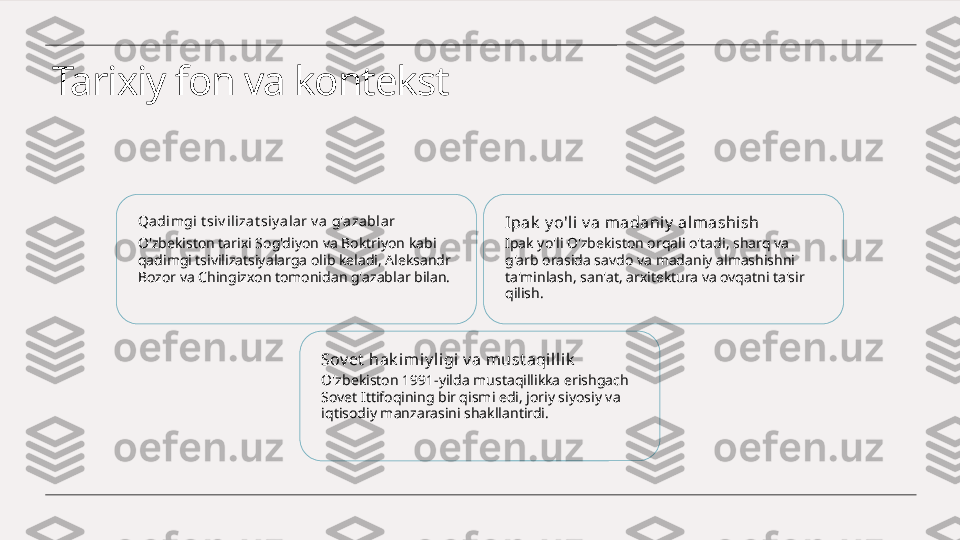 Tarixiy fon va kontekst
Qadi mgi t siv ili zat siy a lar v a g'azablar
O'zbekiston tarixi Sog'diyon va Boktriyon kabi 
qadimgi tsivilizatsiyalarga olib keladi, Aleksandr 
Bozor va Chingizxon tomonidan g'azablar bilan. Ipak  y o'li v a m adaniy  almashish
Ipak yo'li O'zbekiston orqali o'tadi, sharq va 
g'arb orasida savdo va madaniy almashishni 
ta'minlash, san'at, arxitektura va ovqatni ta'sir 
qilish.
Sov et  hak imiy ligi v a must aqi llik
O'zbekiston 1991-yilda mustaqillikka erishgach 
Sovet Ittifoqining bir qismi edi, joriy siyosiy va 
iqtisodiy manzarasini shakllantirdi. 