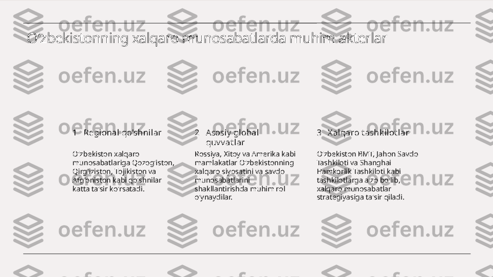 O'zbekistonning xalqaro munosabatlarda muhim akterlar
1 2 3Regional qo'shnil ar Asosiy  global  
quv v at lar X al qaro t ashk ilot lar
O'zbekiston xalqaro 
munosabatlariga Qozog'iston, 
Qirg'iziston, Tojikiston va 
Afg'oniston kabi qo'shnilar 
katta ta'sir ko'rsatadi. Rossiya, Xitoy va Amerika kabi 
mamlakatlar O'zbekistonning 
xalqaro siyosatini va savdo 
munosabatlarini 
shakllantirishda muhim rol 
o'ynaydilar. O'zbekiston BMT, Jahon Savdo 
Tashkiloti va Shanghai 
Hamkorlik Tashkiloti kabi 
tashkilotlarga a'zo bo'lib, 
xalqaro munosabatlar 
strategiyasiga ta'sir qiladi. 