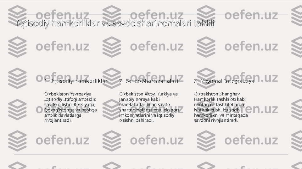 Iqtisodiy hamkorliklar va savdo shartnomalari tahlili
1 2 3Iqt i sodiy  Hamk orlik lar Sav do Shart nomal ari Regional I nt egrat siy a
O'zbekiston Yevroaziya 
Iqtisodiy Ittifoqi a'zosidir, 
savdo qilishni Rossiyaga, 
Qozog'istonga va boshqa 
a'zolik davlatlarga 
rivojlantiradi. O'zbekiston Xitoy, Turkiya va 
Janubiy Koreya kabi 
mamlakatlar bilan savdo 
shartnomalarga ega, eksport 
imkoniyatlarini va iqtisodiy 
o'sishni oshiradi. O'zbekiston Shanghay 
Hamkorlik Tashkiloti kabi 
mintaqavi tashkilotlarda 
ishtirok etish, iqtisodiy 
hamkorlikni va mintaqada 
savdoni rivojlantiradi. 